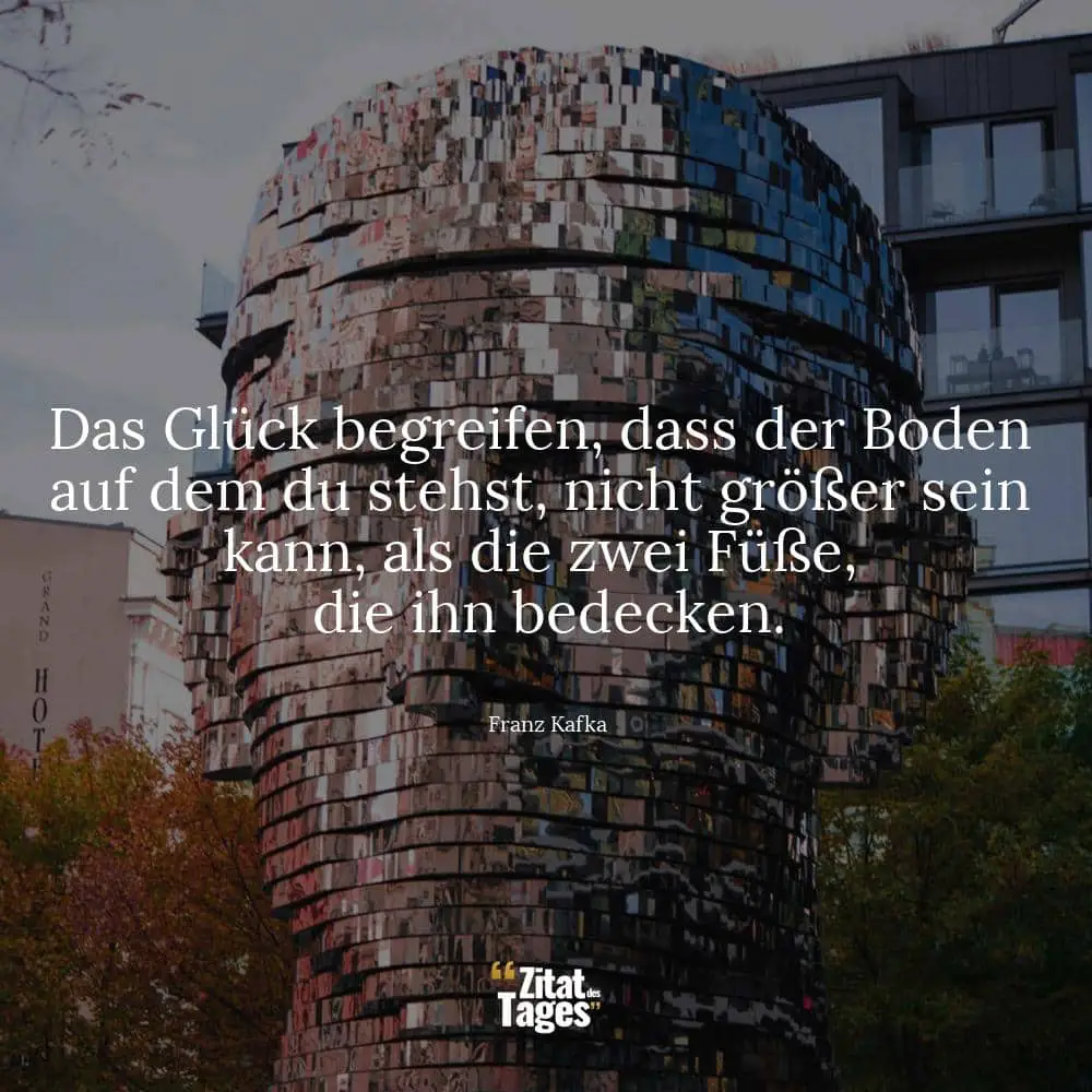 Das Glück begreifen, dass der Boden auf dem du stehst, nicht größer sein kann, als die zwei Füße, die ihn bedecken. - Franz Kafka