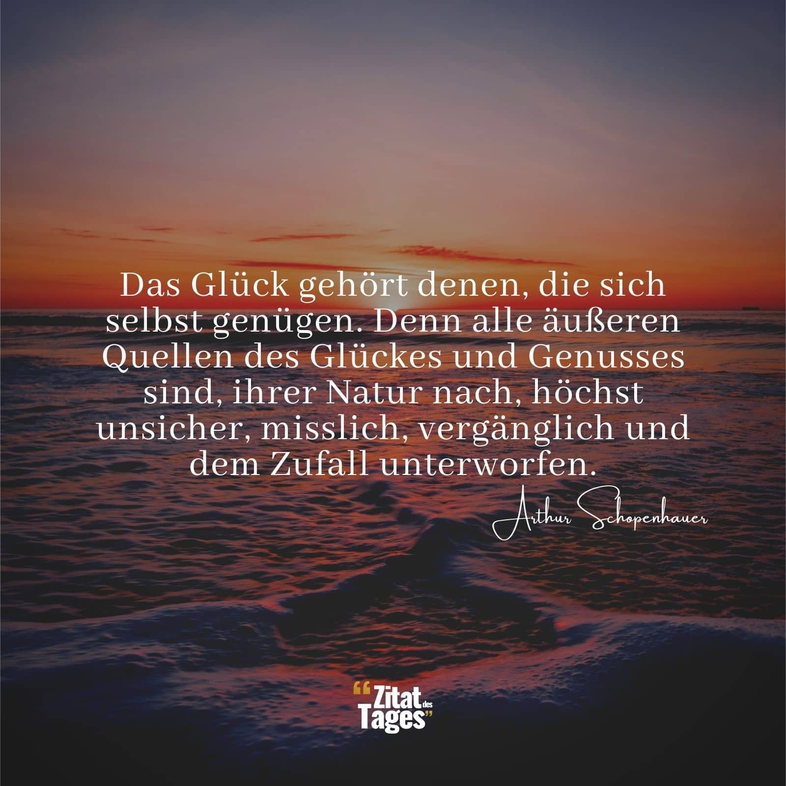 Das Glück gehört denen, die sich selbst genügen. Denn alle äußeren Quellen des Glückes und Genusses sind, ihrer Natur nach, höchst unsicher, misslich, vergänglich und dem Zufall unterworfen. - Arthur Schopenhauer