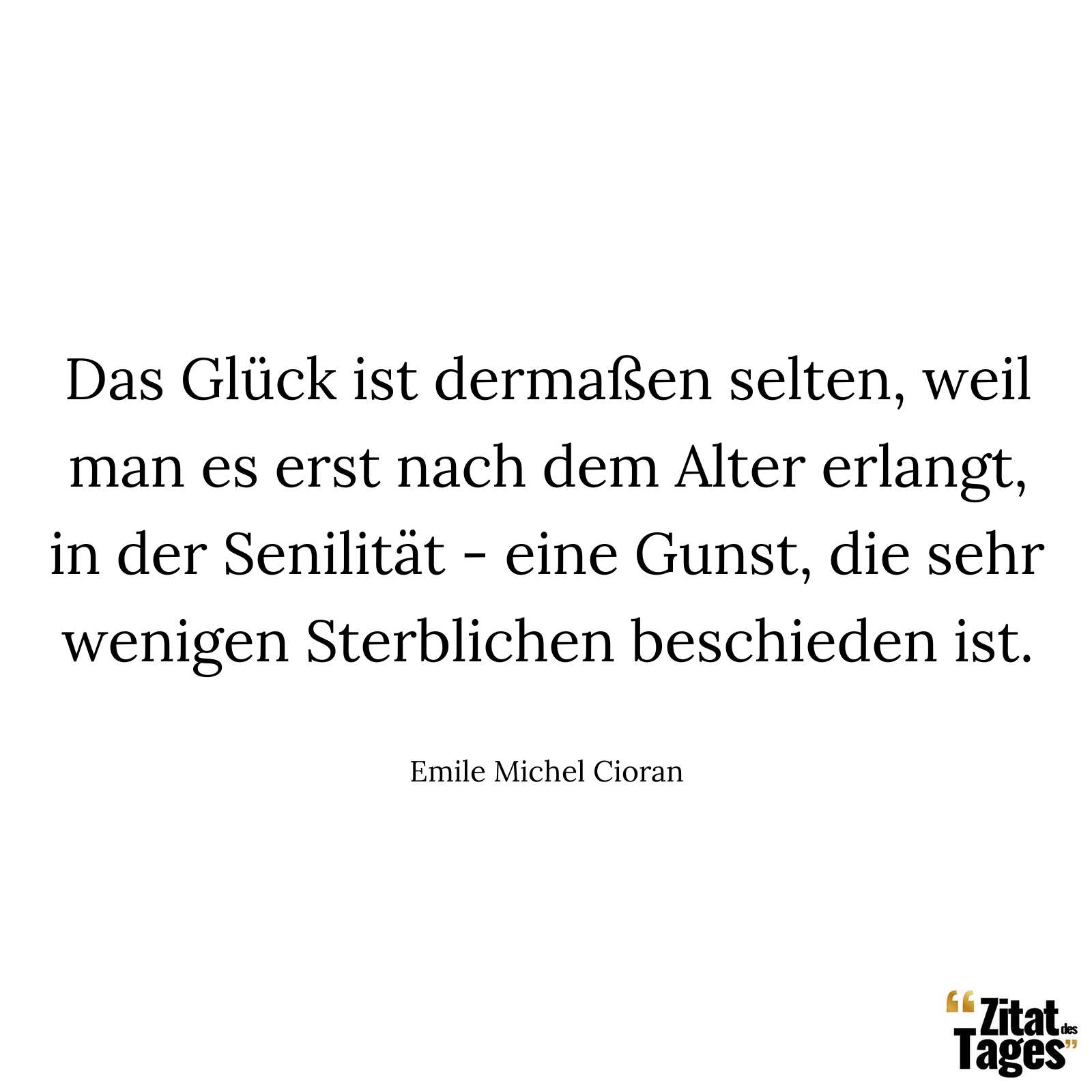 Das Glück ist dermaßen selten, weil man es erst nach dem Alter erlangt, in der Senilität - eine Gunst, die sehr wenigen Sterblichen beschieden ist. - Emile Michel Cioran