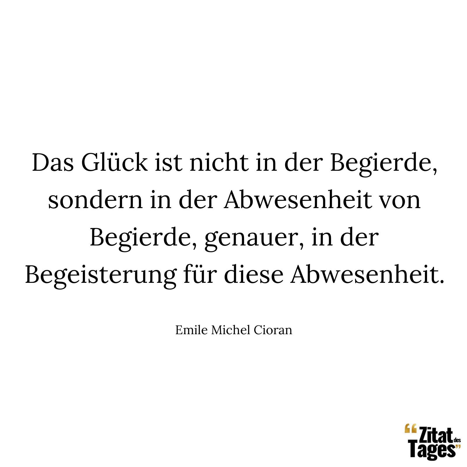 Das Glück ist nicht in der Begierde, sondern in der Abwesenheit von Begierde, genauer, in der Begeisterung für diese Abwesenheit. - Emile Michel Cioran