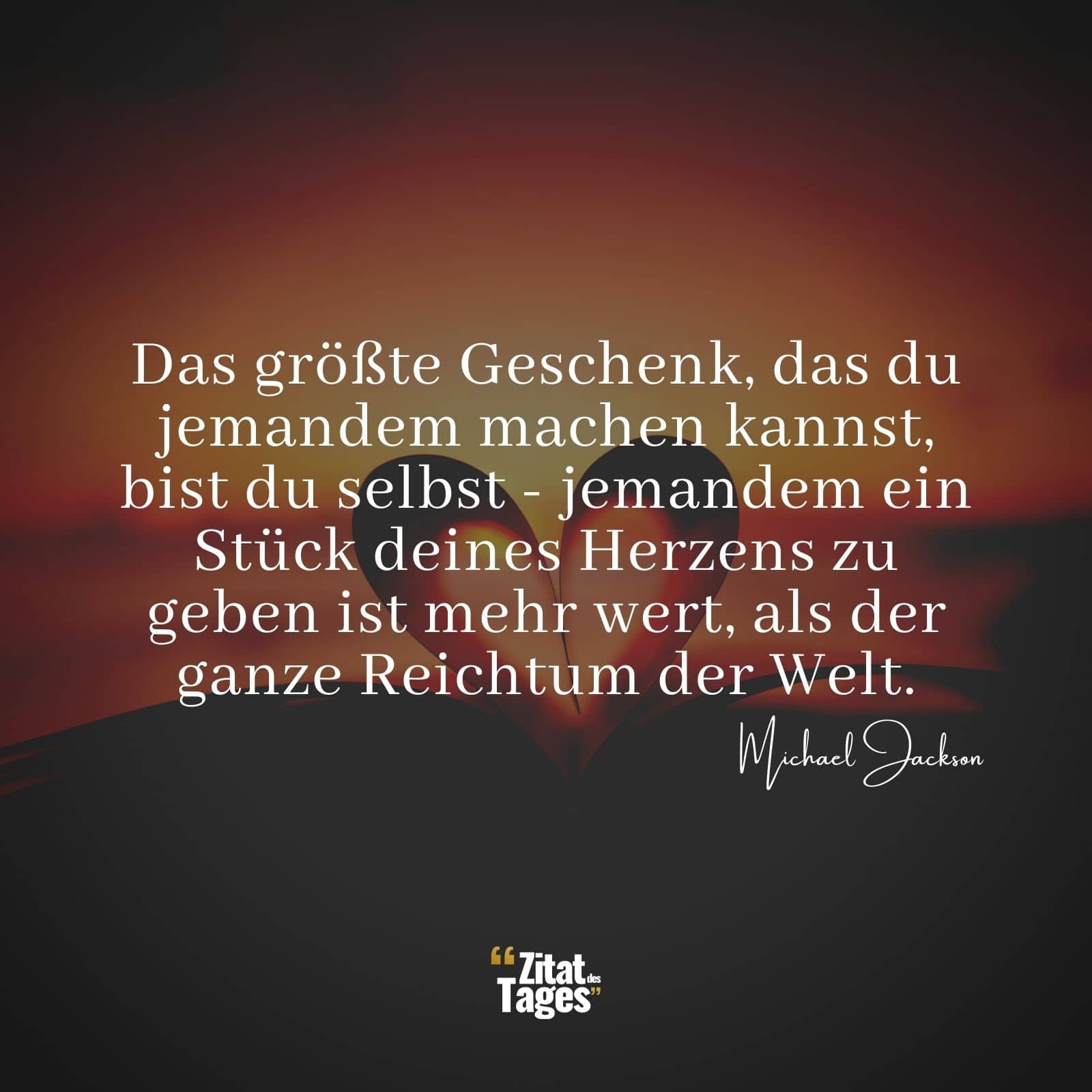 Das größte Geschenk, das du jemandem machen kannst, bist du selbst - jemandem ein Stück deines Herzens zu geben ist mehr wert, als der ganze Reichtum der Welt. - Michael Jackson