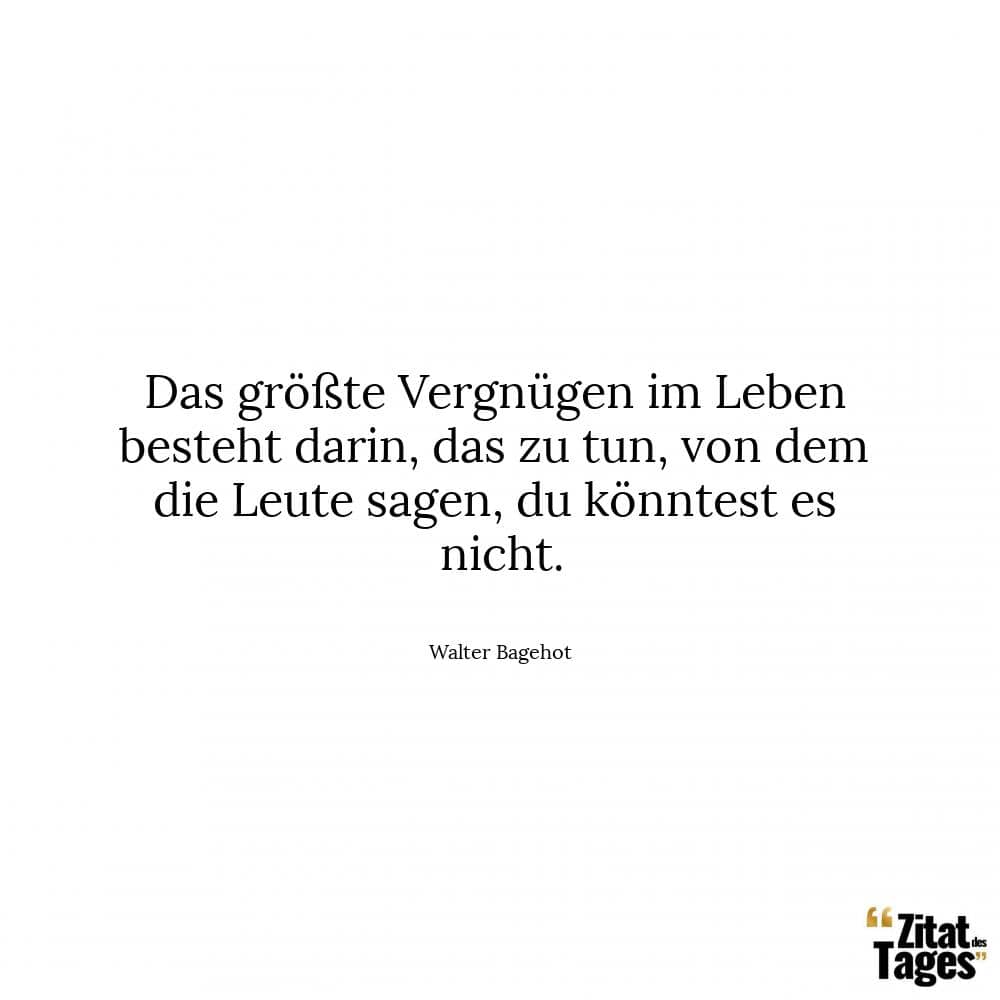 Das größte Vergnügen im Leben besteht darin, das zu tun, von dem die Leute sagen, du könntest es nicht. - Walter Bagehot