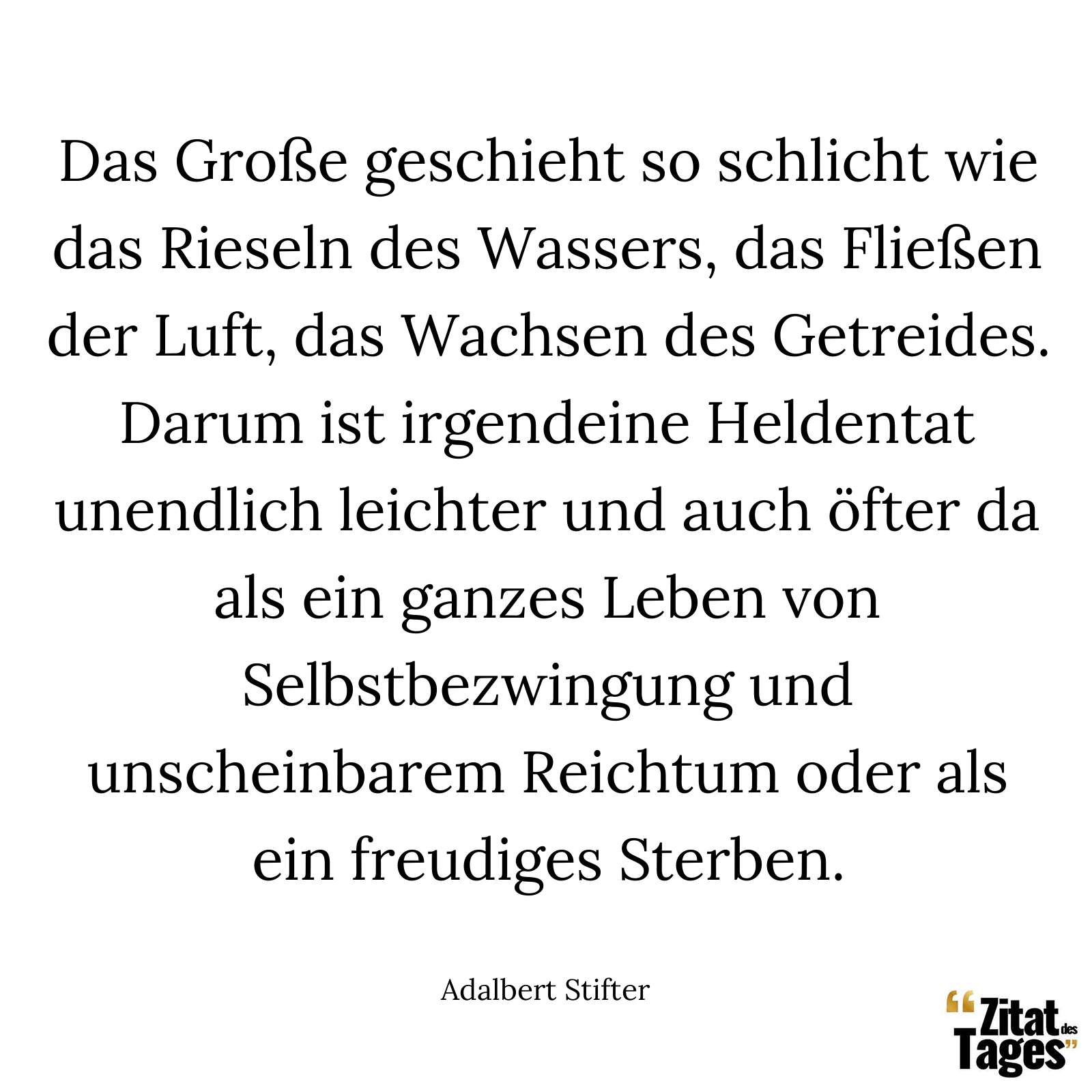 Das Große geschieht so schlicht wie das Rieseln des Wassers, das Fließen der Luft, das Wachsen des Getreides. Darum ist irgendeine Heldentat unendlich leichter und auch öfter da als ein ganzes Leben von Selbstbezwingung und unscheinbarem Reichtum oder als ein freudiges Sterben. - Adalbert Stifter