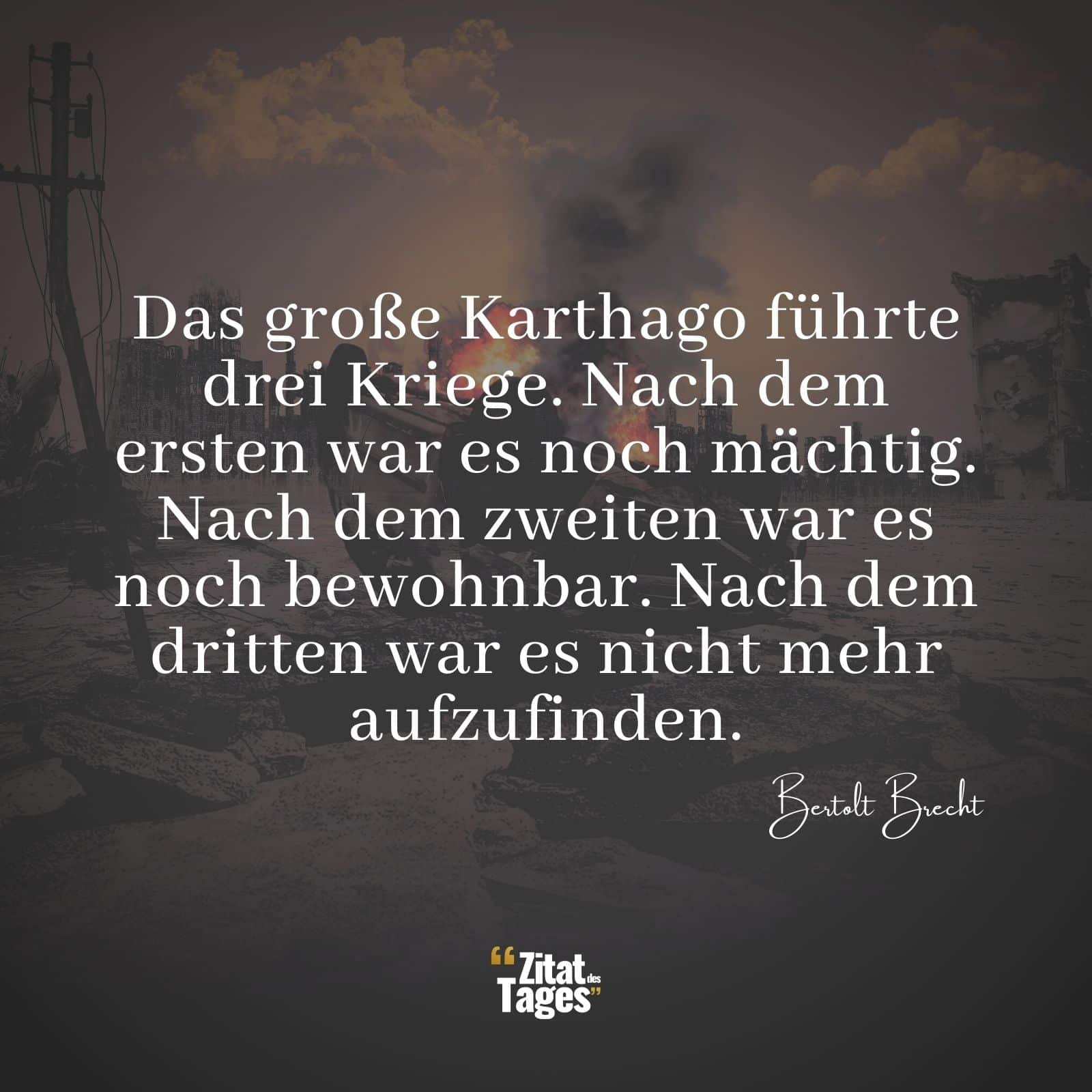 Das große Karthago führte drei Kriege. Nach dem ersten war es noch mächtig. Nach dem zweiten war es noch bewohnbar. Nach dem dritten war es nicht mehr aufzufinden. - Bertolt Brecht