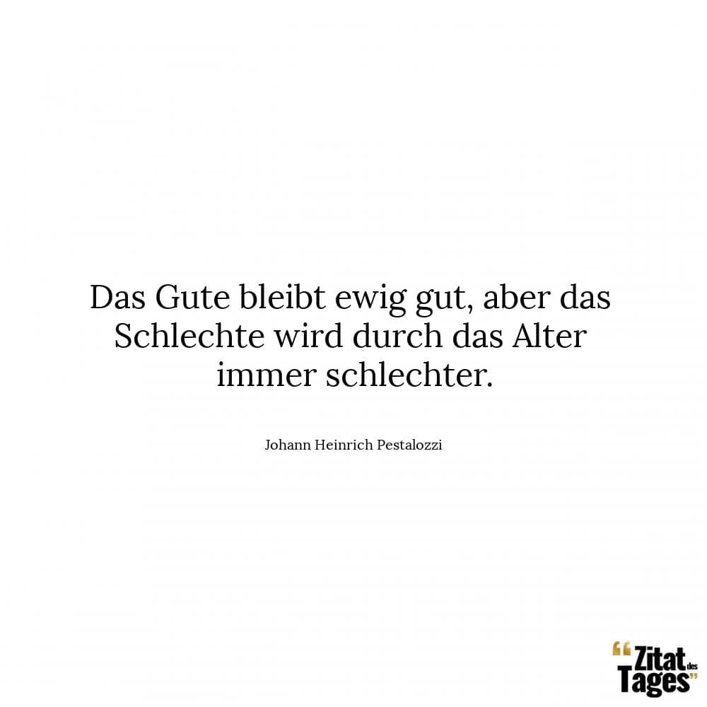 Das Gute bleibt ewig gut, aber das Schlechte wird durch das Alter immer schlechter. - Johann Heinrich Pestalozzi