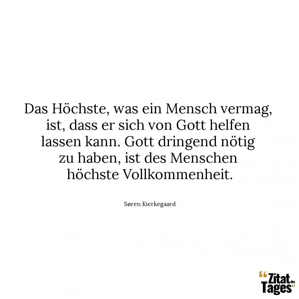 Das Höchste, was ein Mensch vermag, ist, dass er sich von Gott helfen lassen kann. Gott dringend nötig zu haben, ist des Menschen höchste Vollkommenheit. - Søren Kierkegaard