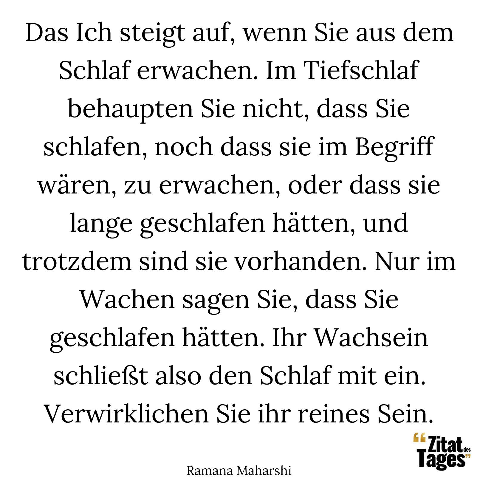 Das Ich steigt auf, wenn Sie aus dem Schlaf erwachen. Im Tiefschlaf behaupten Sie nicht, dass Sie schlafen, noch dass sie im Begriff wären, zu erwachen, oder dass sie lange geschlafen hätten, und trotzdem sind sie vorhanden. Nur im Wachen sagen Sie, dass Sie geschlafen hätten. Ihr Wachsein schließt also den Schlaf mit ein. Verwirklichen Sie ihr reines Sein. - Ramana Maharshi