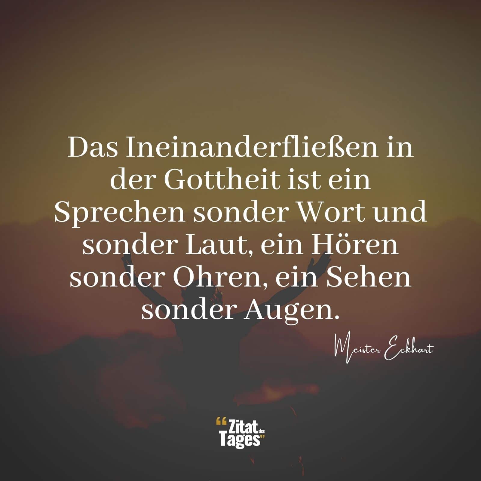 Das Ineinanderfließen in der Gottheit ist ein Sprechen sonder Wort und sonder Laut, ein Hören sonder Ohren, ein Sehen sonder Augen. - Meister Eckhart