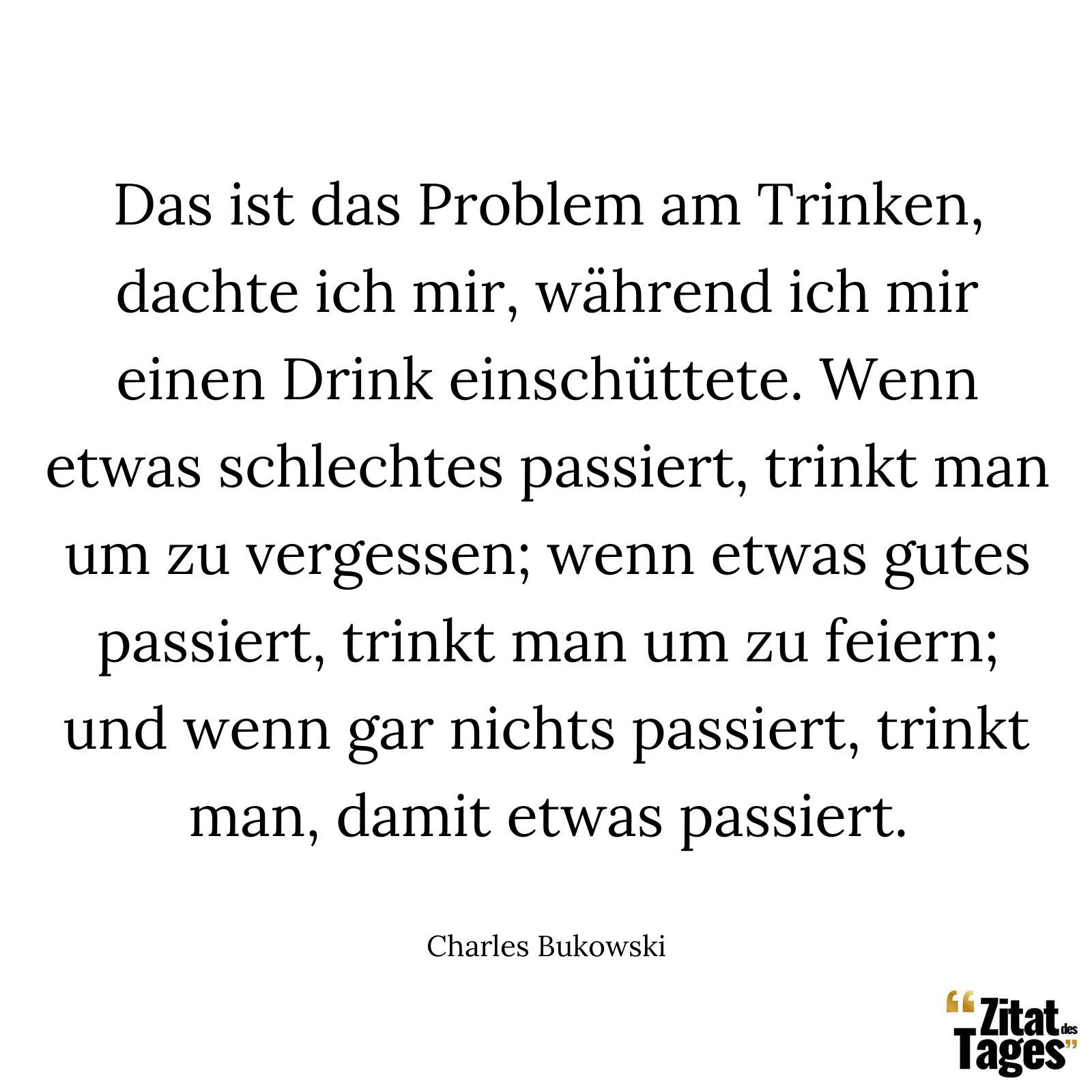 Das ist das Problem am Trinken, dachte ich mir, während ich mir einen Drink einschüttete. Wenn etwas schlechtes passiert, trinkt man um zu vergessen; wenn etwas gutes passiert, trinkt man um zu feiern; und wenn gar nichts passiert, trinkt man, damit etwas passiert. - Charles Bukowski