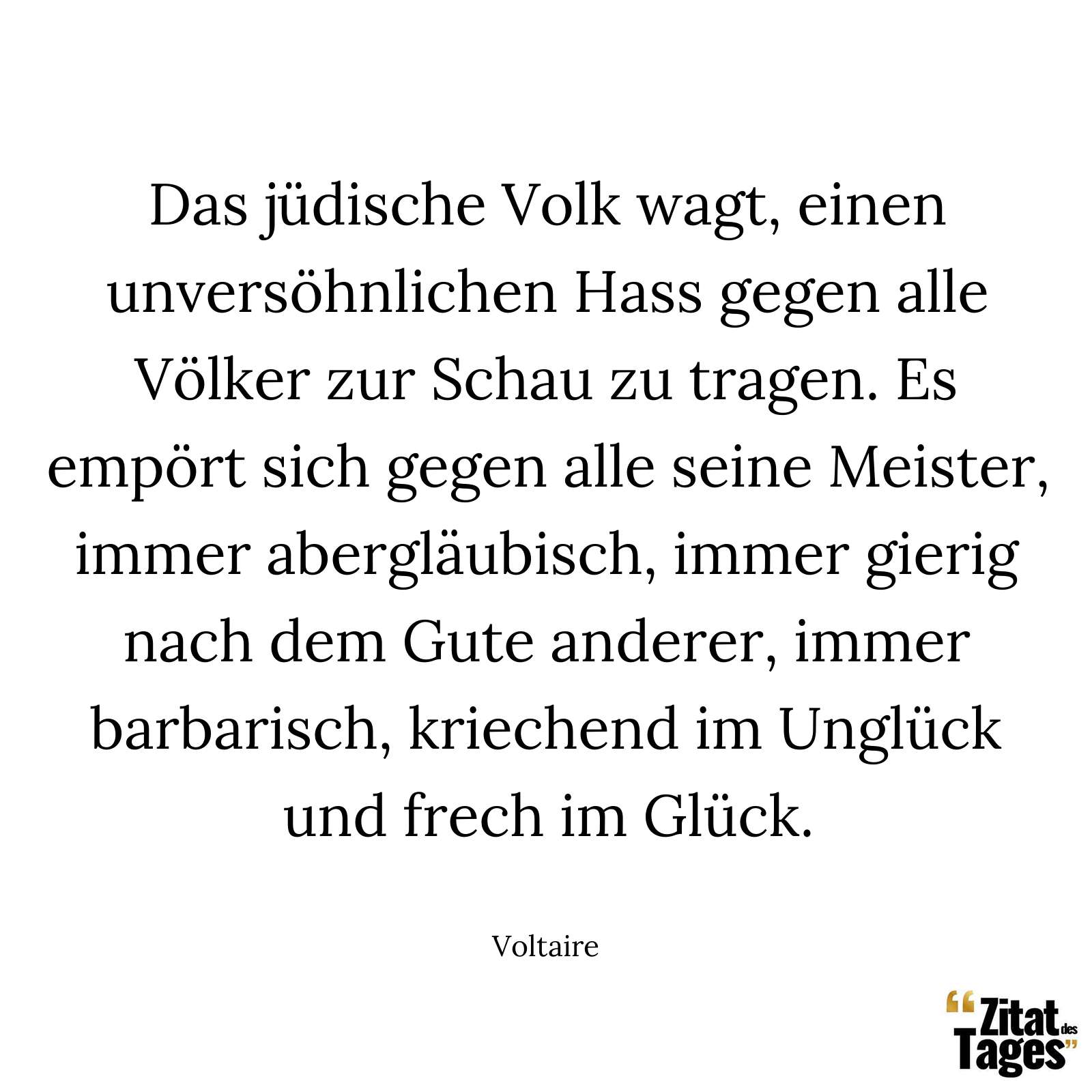 Das jüdische Volk wagt, einen unversöhnlichen Hass gegen alle Völker zur Schau zu tragen. Es empört sich gegen alle seine Meister, immer abergläubisch, immer gierig nach dem Gute anderer, immer barbarisch, kriechend im Unglück und frech im Glück. - Voltaire