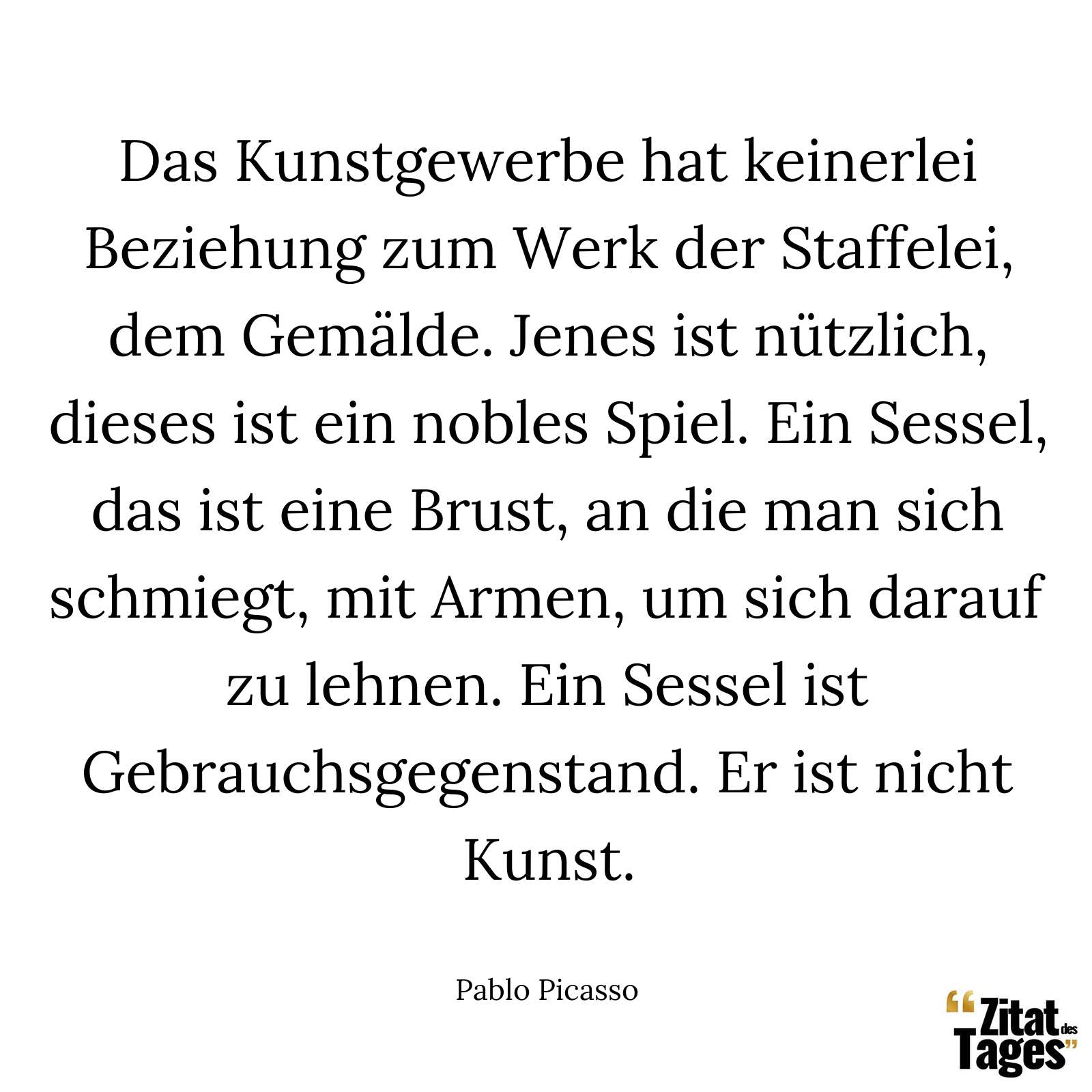 Das Kunstgewerbe hat keinerlei Beziehung zum Werk der Staffelei, dem Gemälde. Jenes ist nützlich, dieses ist ein nobles Spiel. Ein Sessel, das ist eine Brust, an die man sich schmiegt, mit Armen, um sich darauf zu lehnen. Ein Sessel ist Gebrauchsgegenstand. Er ist nicht Kunst. - Pablo Picasso