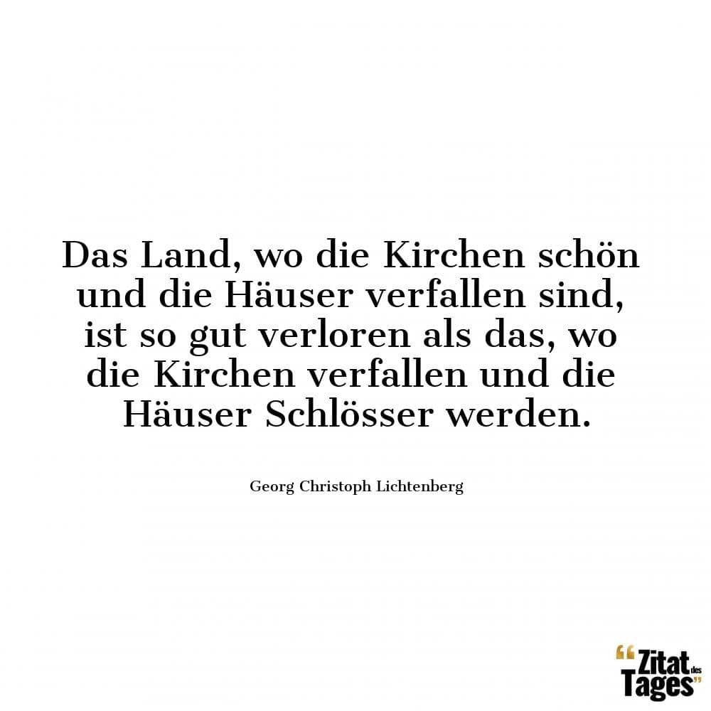 Das Land, wo die Kirchen schön und die Häuser verfallen sind, ist so gut verloren als das, wo die Kirchen verfallen und die Häuser Schlösser werden. - Georg Christoph Lichtenberg