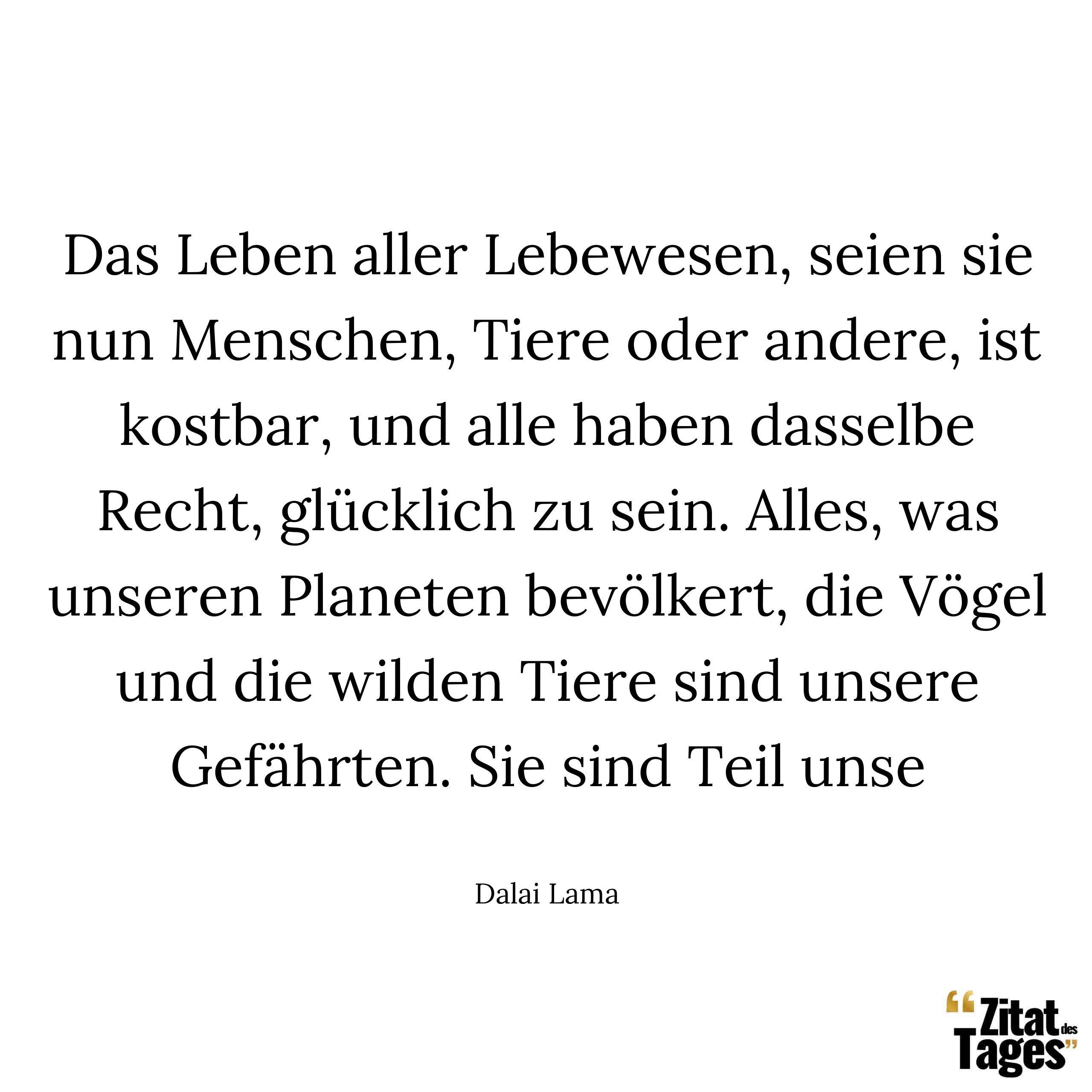 Das Leben aller Lebewesen, seien sie nun Menschen, Tiere oder andere, ist kostbar, und alle haben dasselbe Recht, glücklich zu sein. Alles, was unseren Planeten bevölkert, die Vögel und die wilden Tiere sind unsere Gefährten. Sie sind Teil unse - Dalai Lama