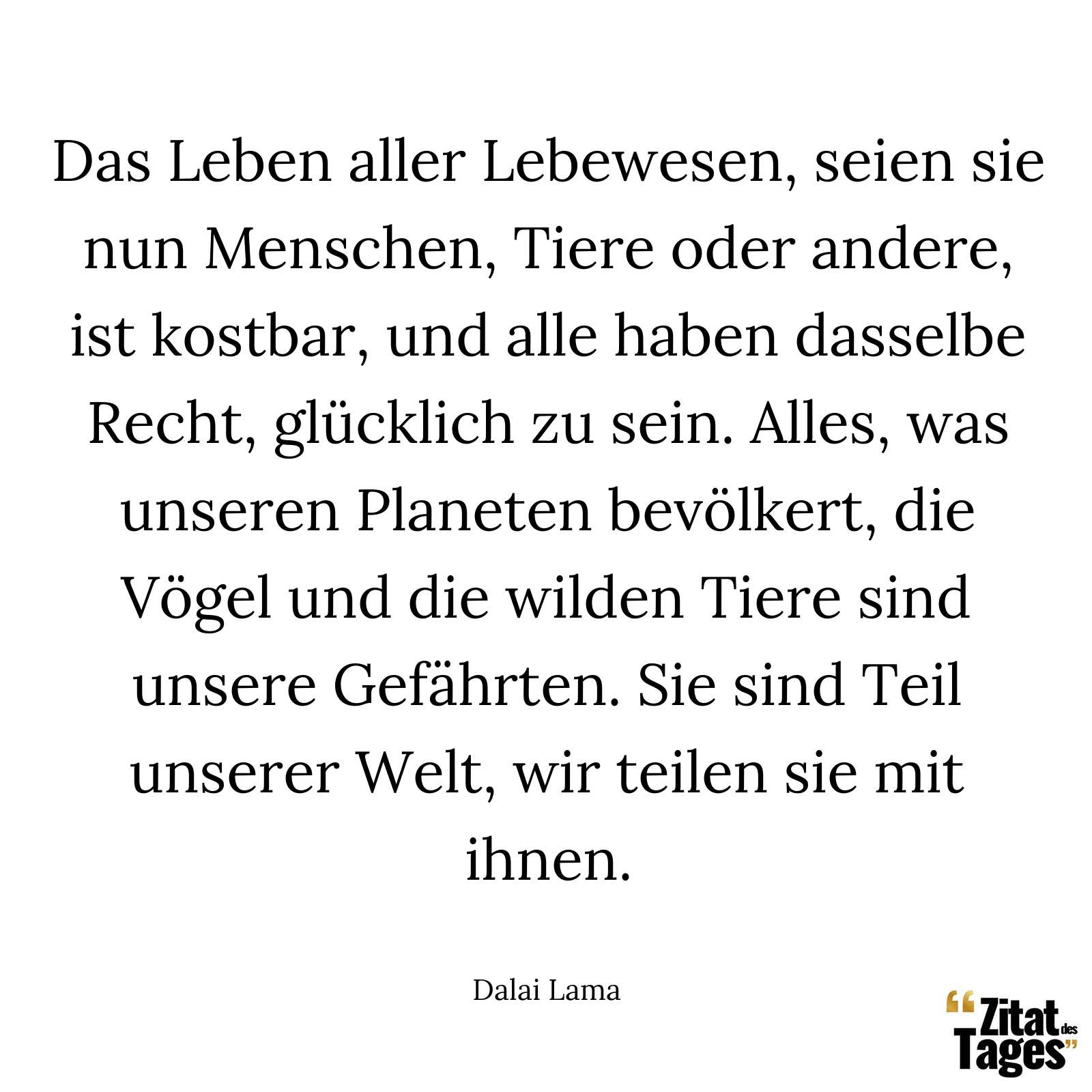 Das Leben aller Lebewesen, seien sie nun Menschen, Tiere oder andere, ist kostbar, und alle haben dasselbe Recht, glücklich zu sein. Alles, was unseren Planeten bevölkert, die Vögel und die wilden Tiere sind unsere Gefährten. Sie sind Teil unserer Welt, wir teilen sie mit ihnen. - Dalai Lama