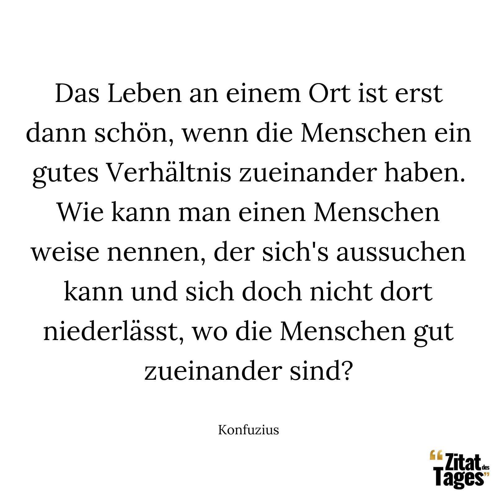 Das Leben an einem Ort ist erst dann schön, wenn die Menschen ein gutes Verhältnis zueinander haben. Wie kann man einen Menschen weise nennen, der sich's aussuchen kann und sich doch nicht dort niederlässt, wo die Menschen gut zueinander sind? - Konfuzius