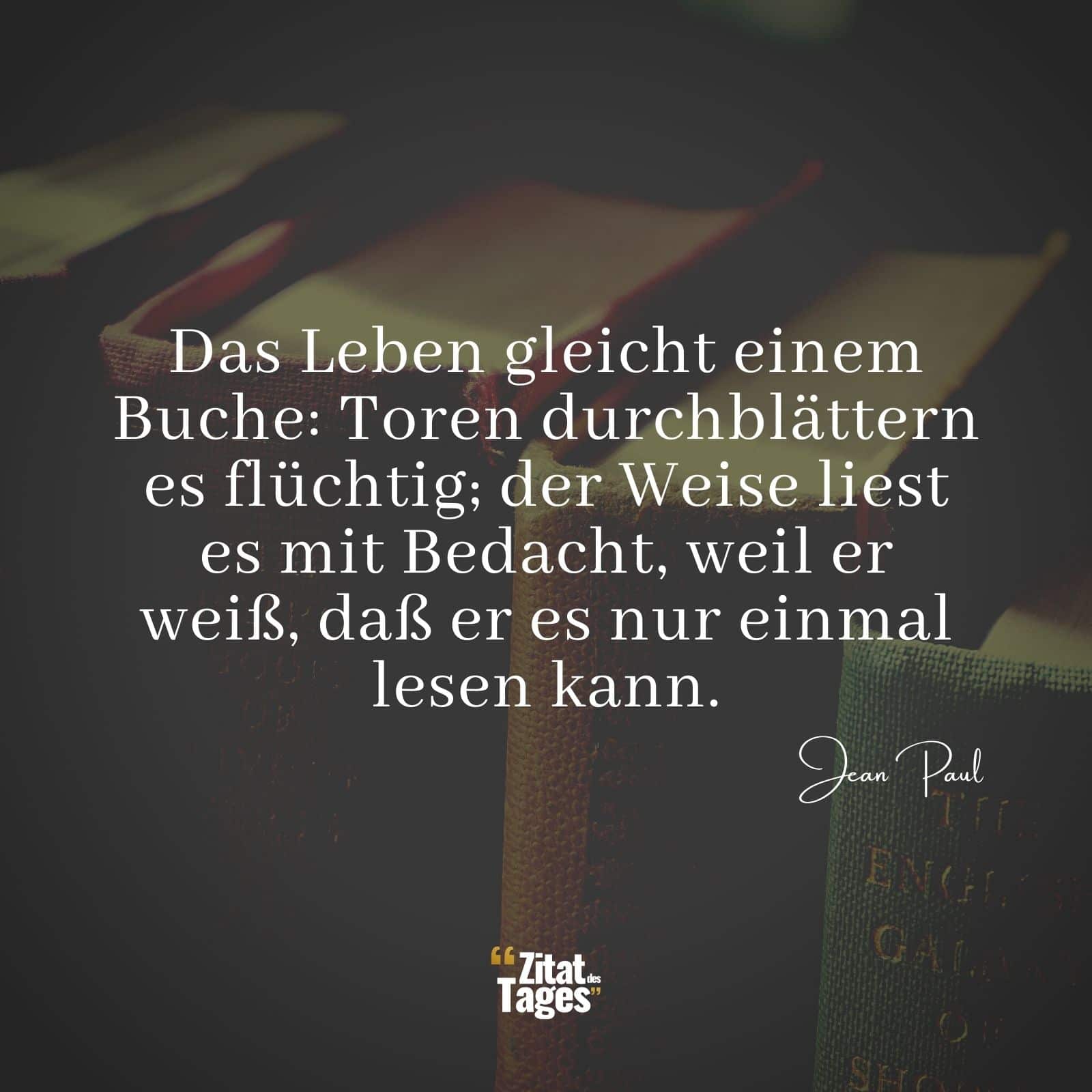 Das Leben gleicht einem Buche: Toren durchblättern es flüchtig; der Weise liest es mit Bedacht, weil er weiß, daß er es nur einmal lesen kann. - Jean Paul