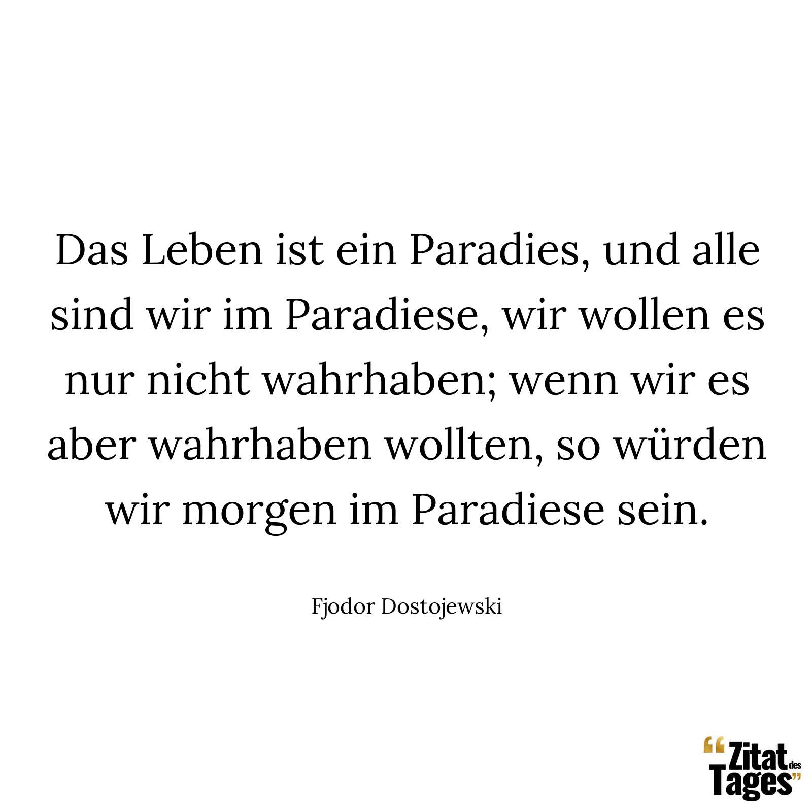 Das Leben ist ein Paradies, und alle sind wir im Paradiese, wir wollen es nur nicht wahrhaben; wenn wir es aber wahrhaben wollten, so würden wir morgen im Paradiese sein. - Fjodor Dostojewski