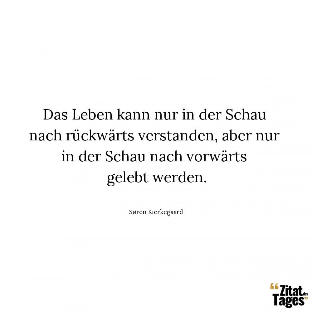 Das Leben kann nur in der Schau nach rückwärts verstanden, aber nur in der Schau nach vorwärts gelebt werden. - Søren Kierkegaard