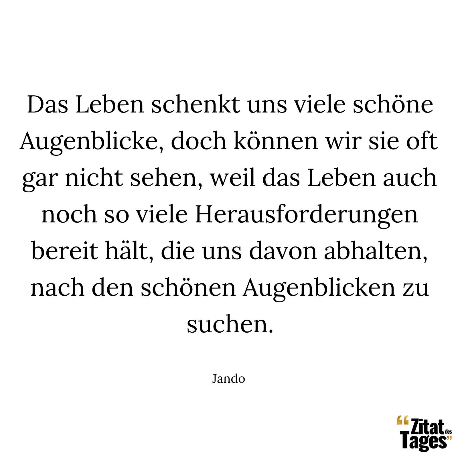 Das Leben schenkt uns viele schöne Augenblicke, doch können wir sie oft gar nicht sehen, weil das Leben auch noch so viele Herausforderungen bereit hält, die uns davon abhalten, nach den schönen Augenblicken zu suchen. - Jando