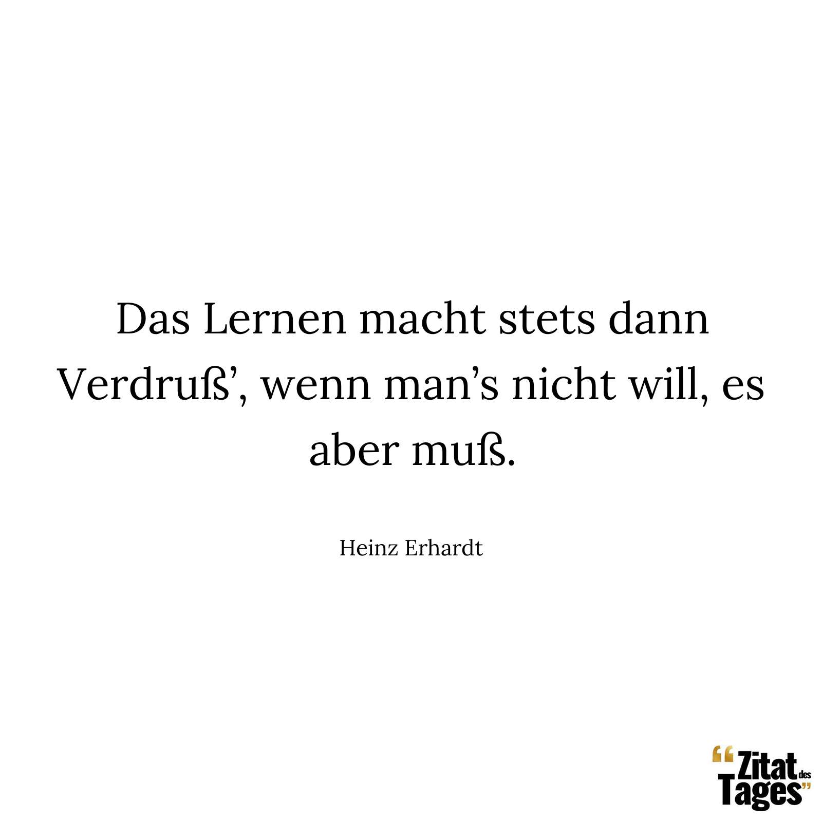 Das Lernen macht stets dann Verdruß’, wenn man’s nicht will, es aber muß. - Heinz Erhardt