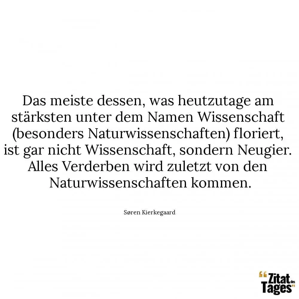 Das meiste dessen, was heutzutage am stärksten unter dem Namen Wissenschaft (besonders Naturwissenschaften) floriert, ist gar nicht Wissenschaft, sondern Neugier. Alles Verderben wird zuletzt von den Naturwissenschaften kommen. - Søren Kierkegaard