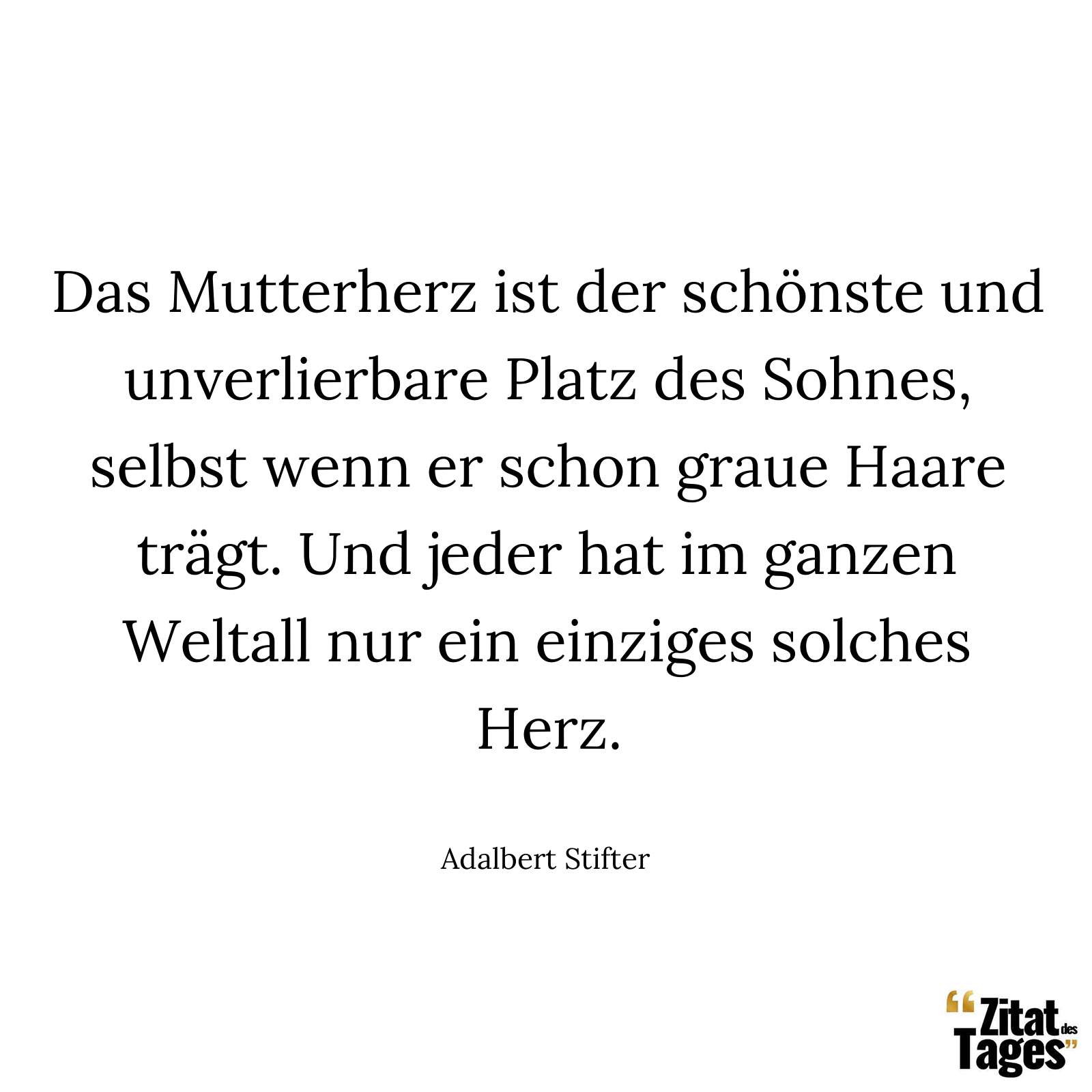 Das Mutterherz ist der schönste und unverlierbare Platz des Sohnes, selbst wenn er schon graue Haare trägt. Und jeder hat im ganzen Weltall nur ein einziges solches Herz. - Adalbert Stifter