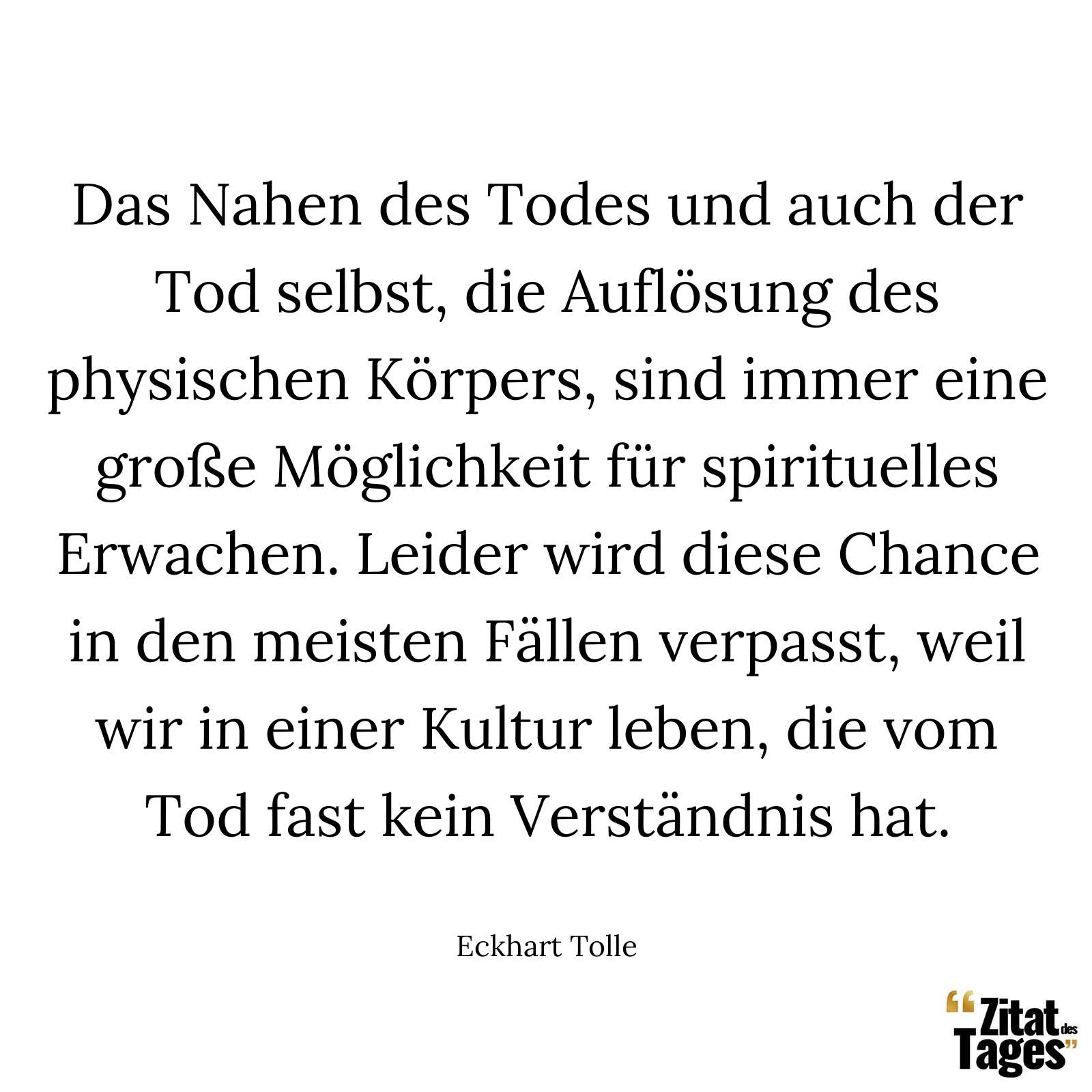 Das Nahen des Todes und auch der Tod selbst, die Auflösung des physischen Körpers, sind immer eine große Möglichkeit für spirituelles Erwachen. Leider wird diese Chance in den meisten Fällen verpasst, weil wir in einer Kultur leben, die vom Tod fast kein Verständnis hat. - Eckhart Tolle