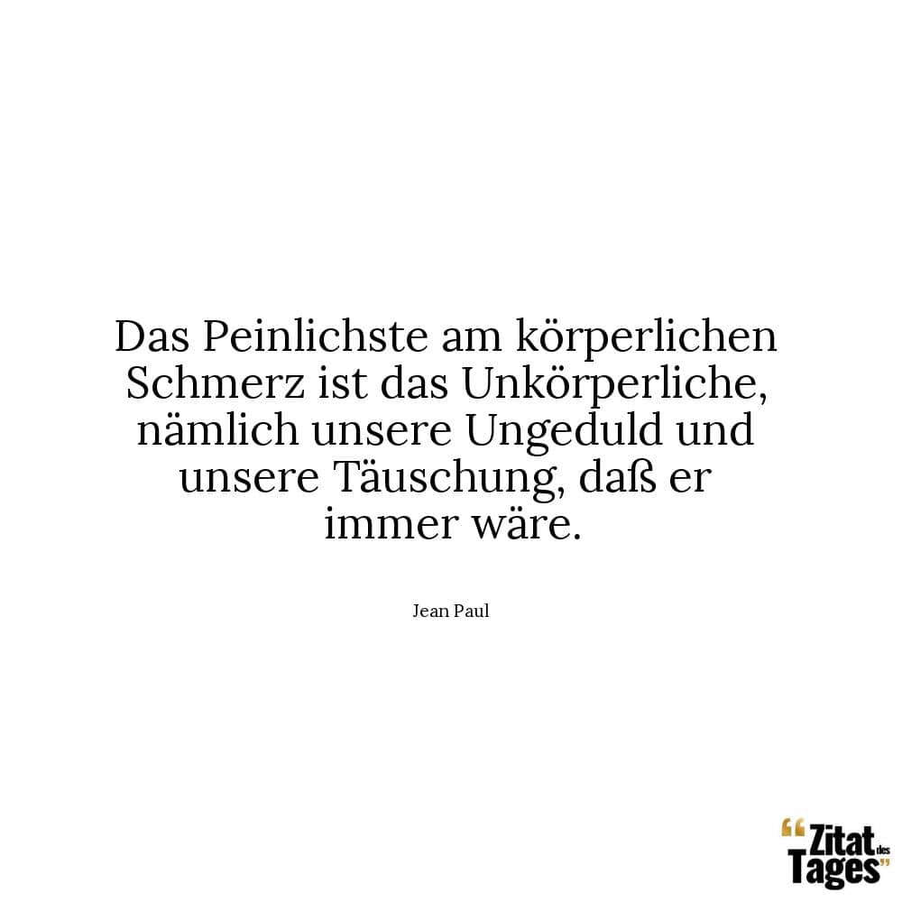 Das Peinlichste am körperlichen Schmerz ist das Unkörperliche, nämlich unsere Ungeduld und unsere Täuschung, daß er immer wäre. - Jean Paul