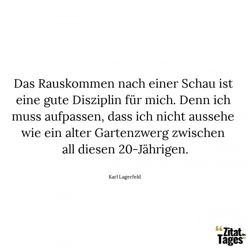 Das Rauskommen nach einer Schau ist eine gute Disziplin für mich. Denn ich muss aufpassen, dass ich nicht aussehe wie ein alter Gartenzwerg zwischen all diesen 20-Jährigen. - Karl Lagerfeld