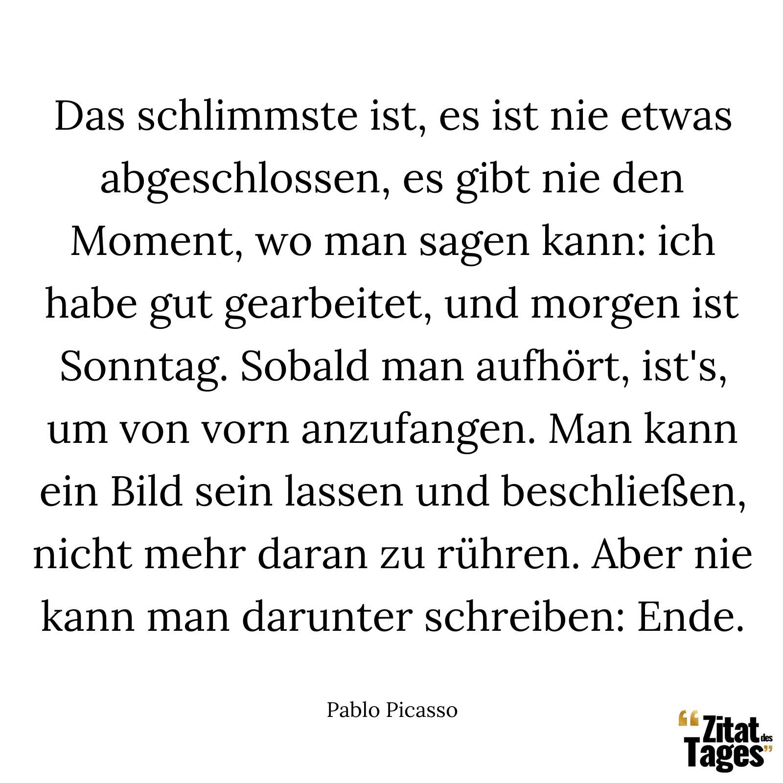 Das schlimmste ist, es ist nie etwas abgeschlossen, es gibt nie den Moment, wo man sagen kann: ich habe gut gearbeitet, und morgen ist Sonntag. Sobald man aufhört, ist's, um von vorn anzufangen. Man kann ein Bild sein lassen und beschließen, nicht mehr daran zu rühren. Aber nie kann man darunter schreiben: Ende. - Pablo Picasso