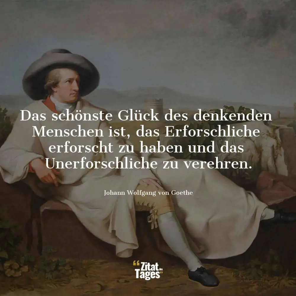 Das schönste Glück des denkenden Menschen ist, das Erforschliche erforscht zu haben und das Unerforschliche zu verehren. - Johann Wolfgang von Goethe