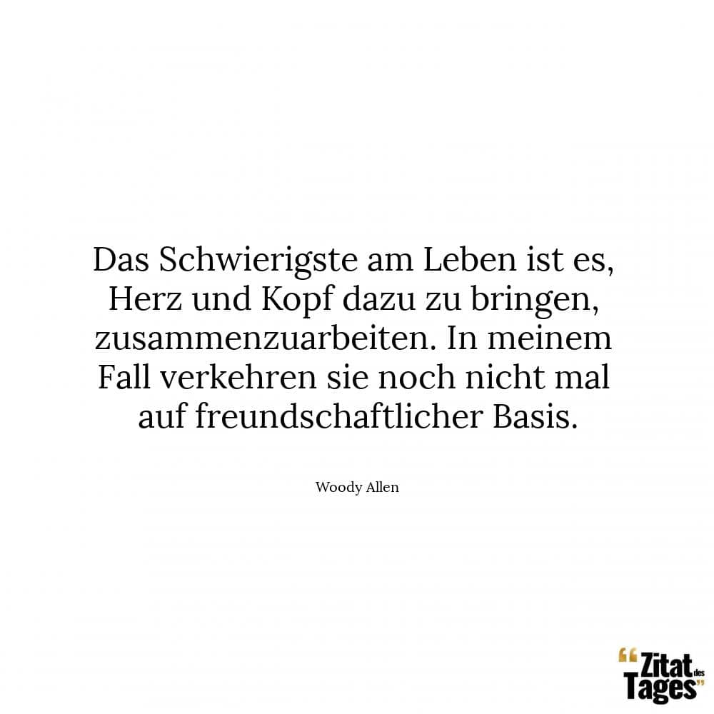 Das Schwierigste am Leben ist es, Herz und Kopf dazu zu bringen, zusammenzuarbeiten. In meinem Fall verkehren sie noch nicht mal auf freundschaftlicher Basis. - Woody Allen