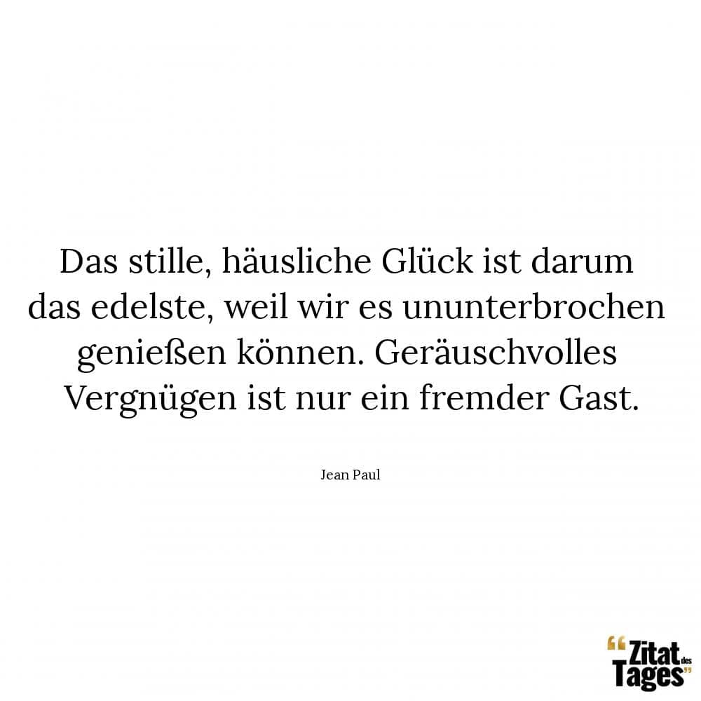 Das stille, häusliche Glück ist darum das edelste, weil wir es ununterbrochen genießen können. Geräuschvolles Vergnügen ist nur ein fremder Gast. - Jean Paul