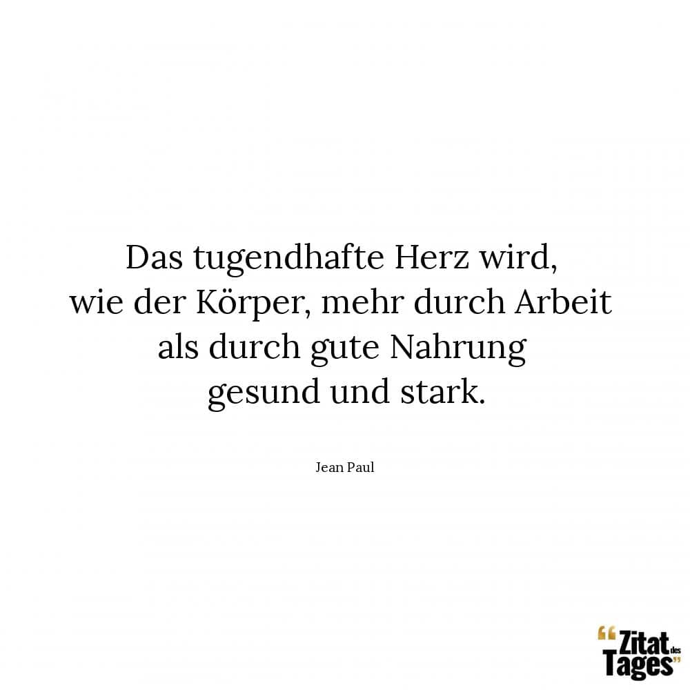 Das tugendhafte Herz wird, wie der Körper, mehr durch Arbeit als durch gute Nahrung gesund und stark. - Jean Paul