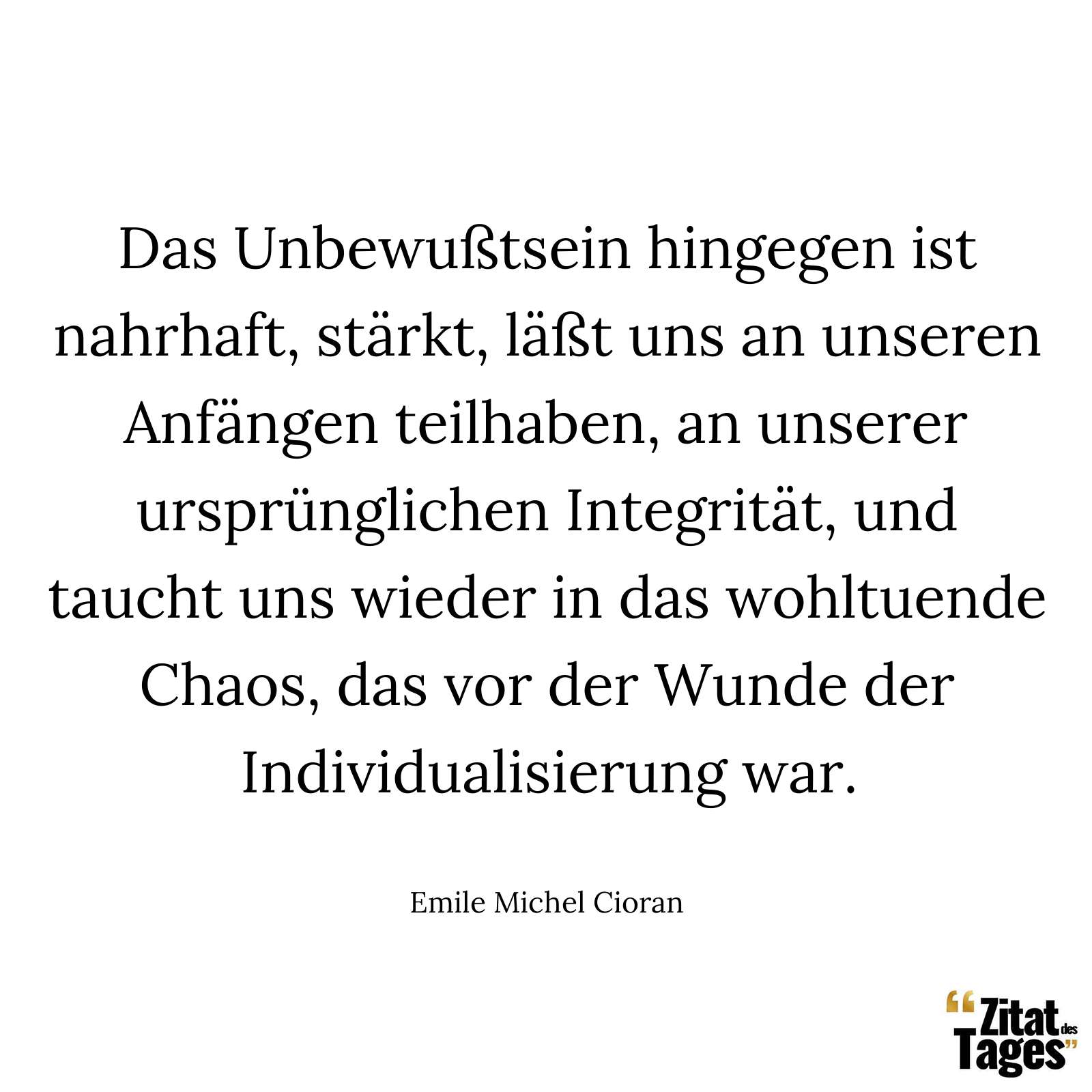 Das Unbewußtsein hingegen ist nahrhaft, stärkt, läßt uns an unseren Anfängen teilhaben, an unserer ursprünglichen Integrität, und taucht uns wieder in das wohltuende Chaos, das vor der Wunde der Individualisierung war. - Emile Michel Cioran