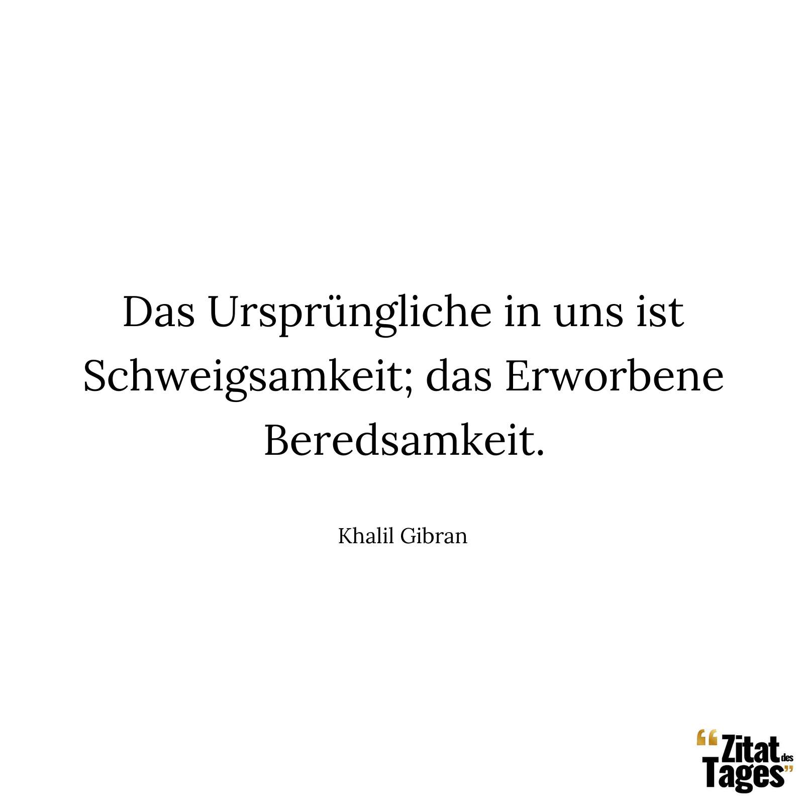 Das Ursprüngliche in uns ist Schweigsamkeit; das Erworbene Beredsamkeit. - Khalil Gibran