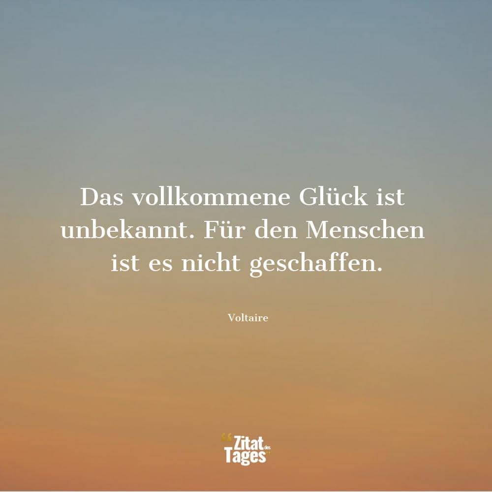 Das vollkommene Glück ist unbekannt. Für den Menschen ist es nicht geschaffen. - Voltaire