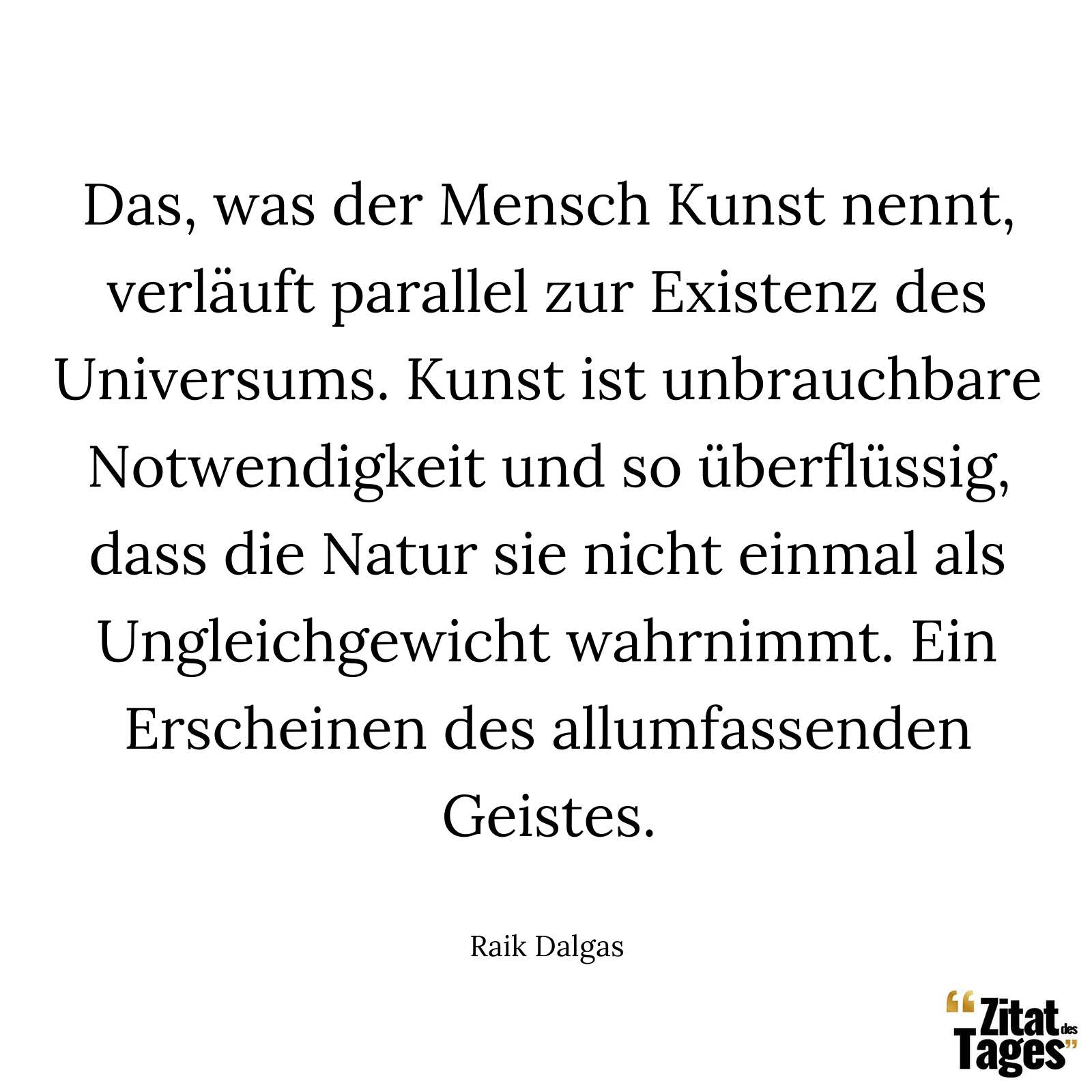 Das, was der Mensch Kunst nennt, verläuft parallel zur Existenz des Universums. Kunst ist unbrauchbare Notwendigkeit und so überflüssig, dass die Natur sie nicht einmal als Ungleichgewicht wahrnimmt. Ein Erscheinen des allumfassenden Geistes. - Raik Dalgas