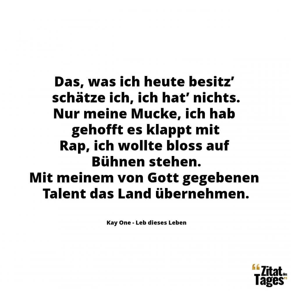 Das, was ich heute besitz’ schätze ich, ich hat’ nichts. Nur meine Mucke, ich hab gehofft es klappt mit Rap, ich wollte bloss auf Bühnen stehen. Mit meinem von Gott gegebenen Talent das Land übernehmen. - Kay One