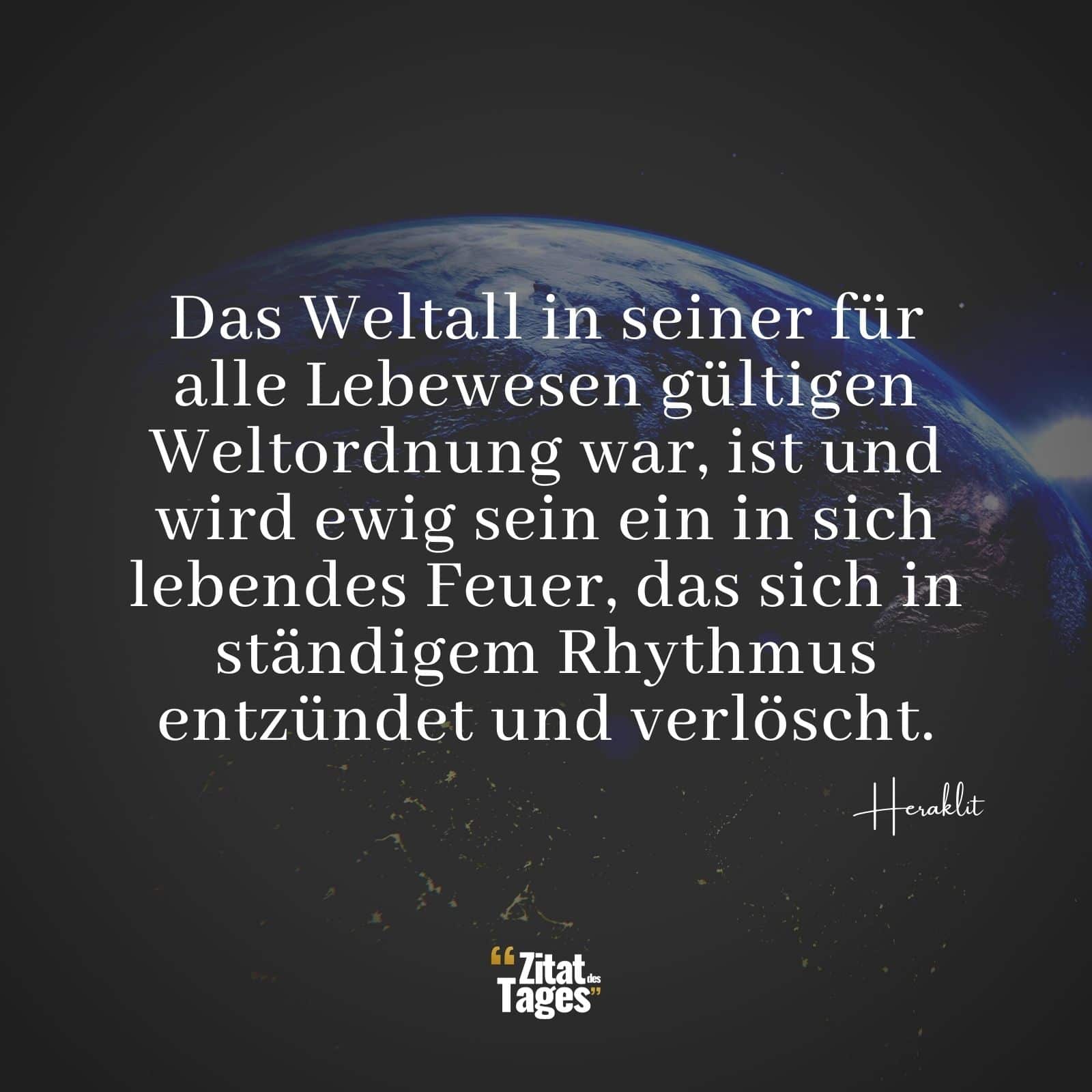 Das Weltall in seiner für alle Lebewesen gültigen Weltordnung war, ist und wird ewig sein ein in sich lebendes Feuer, das sich in ständigem Rhythmus entzündet und verlöscht. - Heraklit