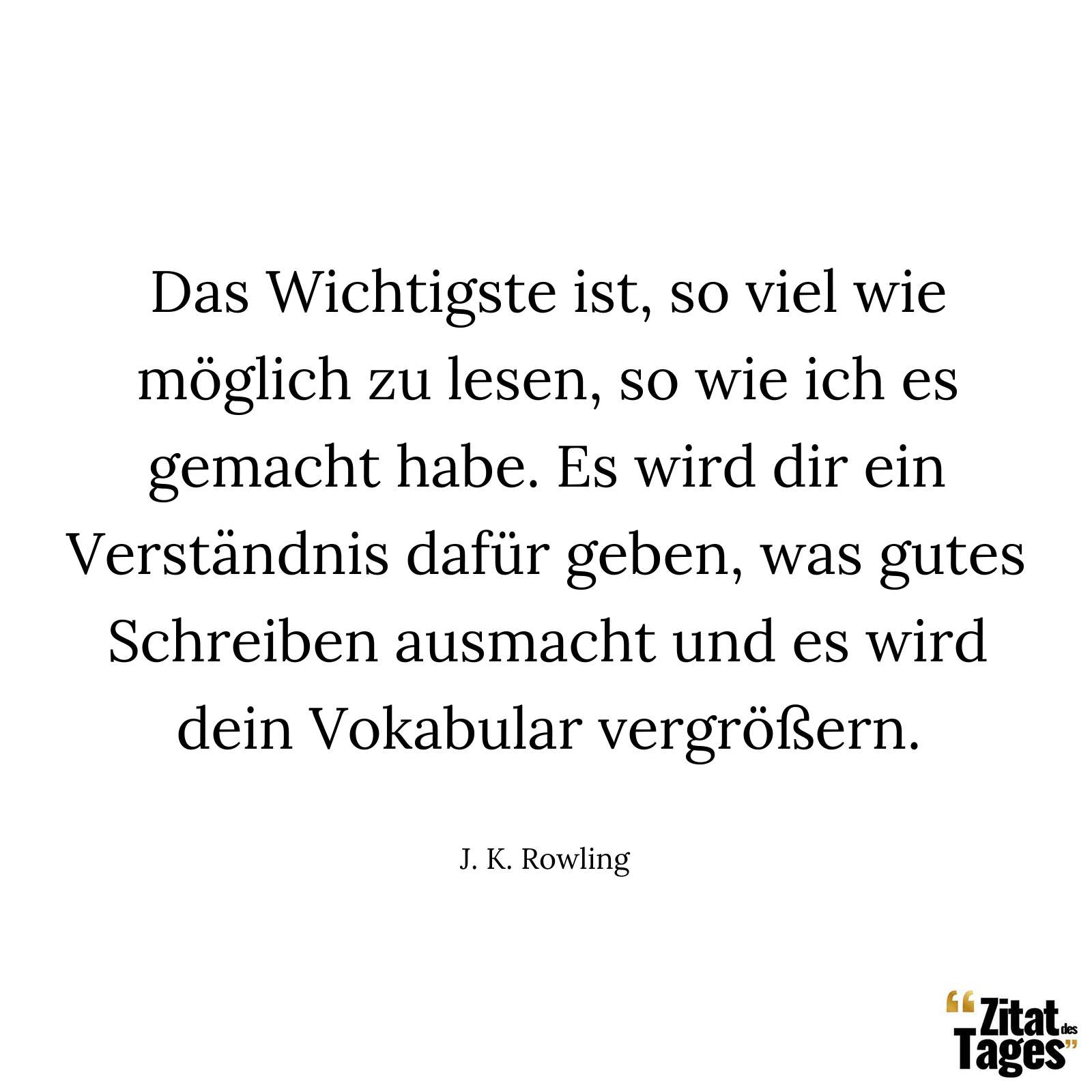 Das Wichtigste ist, so viel wie möglich zu lesen, so wie ich es gemacht habe. Es wird dir ein Verständnis dafür geben, was gutes Schreiben ausmacht und es wird dein Vokabular vergrößern. - J. K. Rowling