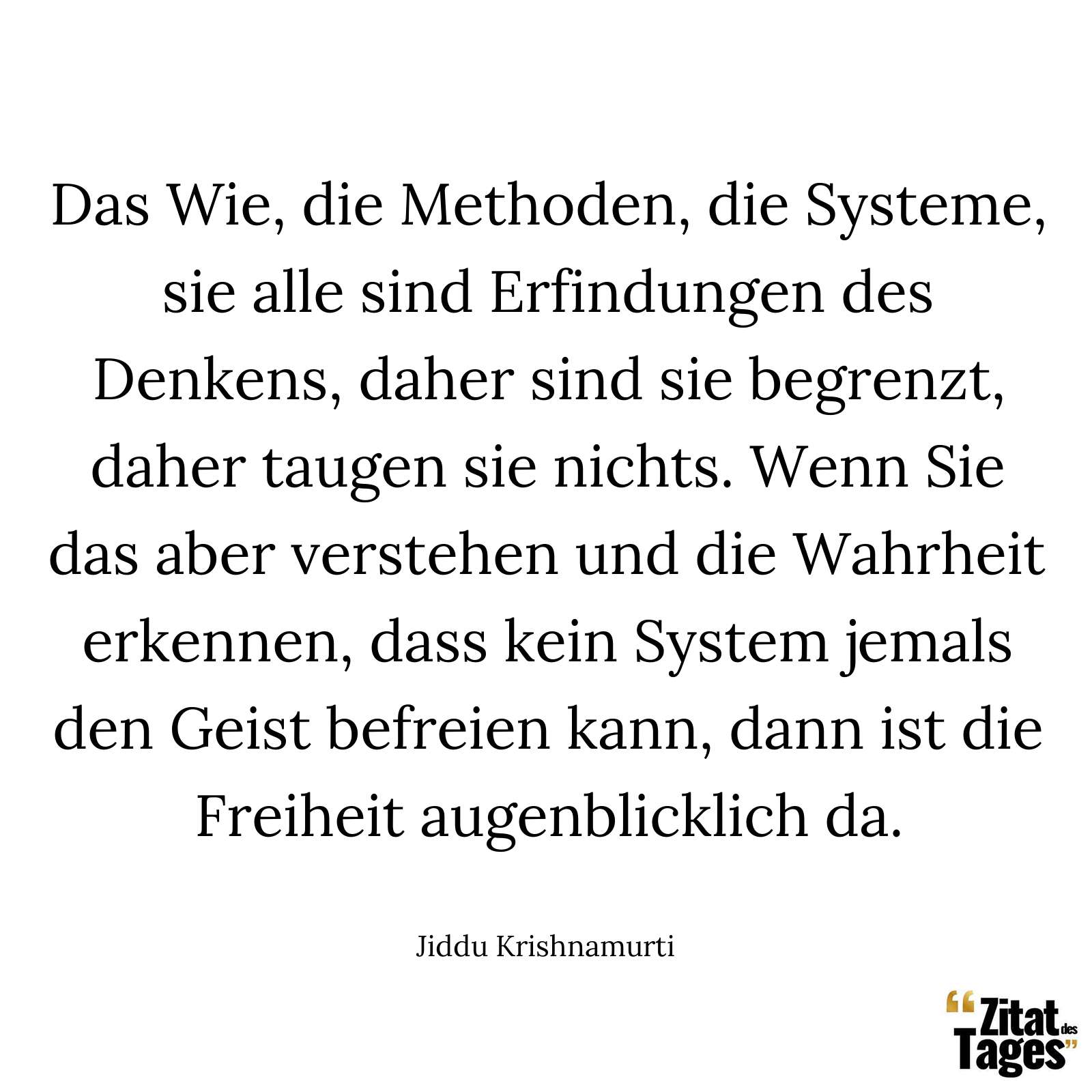 Das Wie, die Methoden, die Systeme, sie alle sind Erfindungen des Denkens, daher sind sie begrenzt, daher taugen sie nichts. Wenn Sie das aber verstehen und die Wahrheit erkennen, dass kein System jemals den Geist befreien kann, dann ist die Freiheit augenblicklich da. - Jiddu Krishnamurti