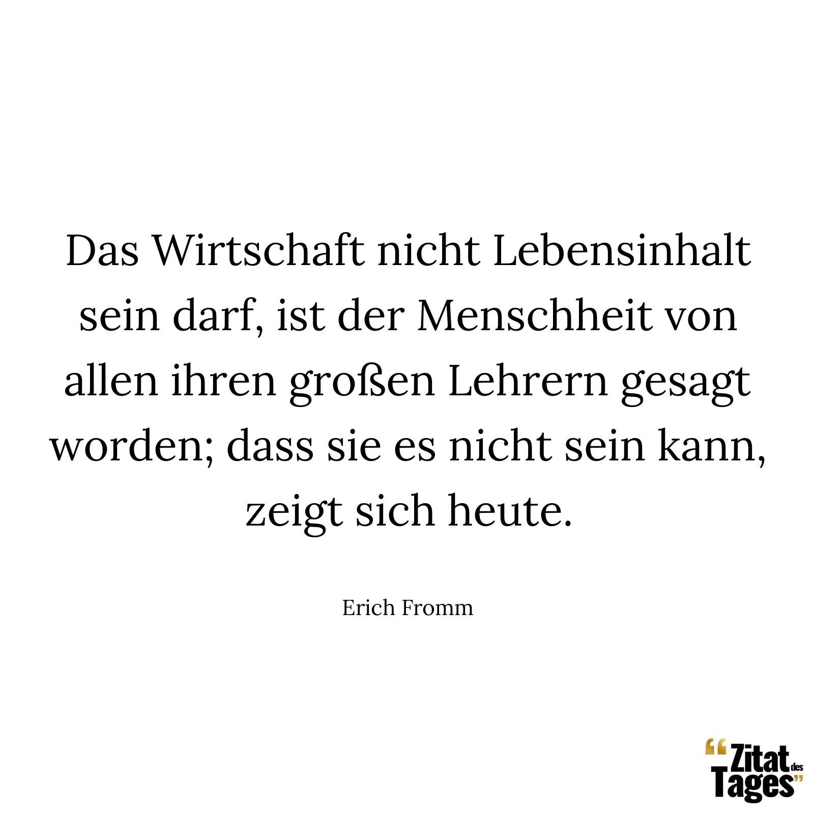 Das Wirtschaft nicht Lebensinhalt sein darf, ist der Menschheit von allen ihren großen Lehrern gesagt worden; dass sie es nicht sein kann, zeigt sich heute. - Erich Fromm