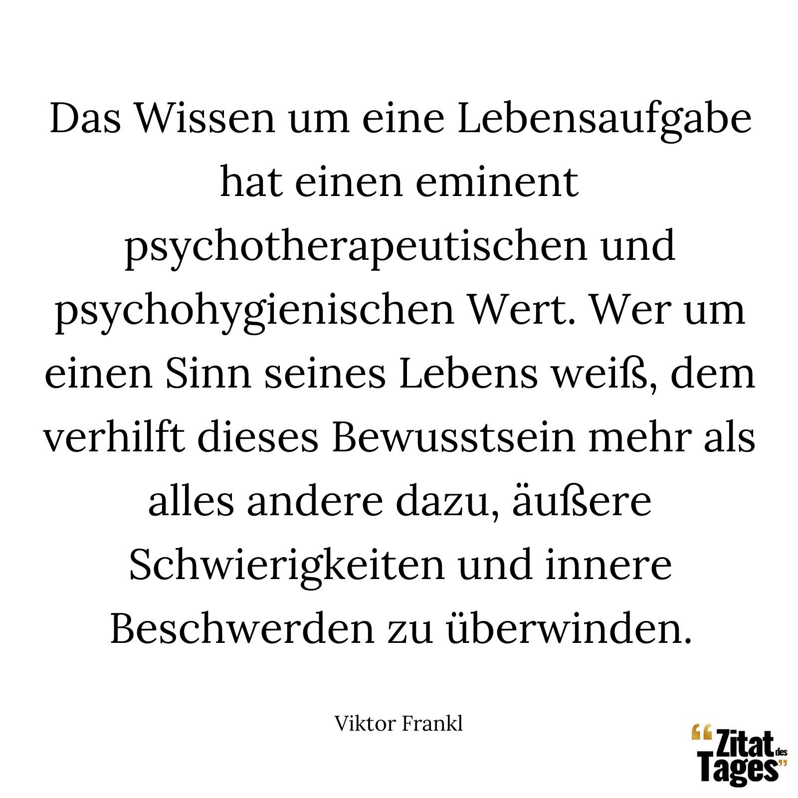 Das Wissen um eine Lebensaufgabe hat einen eminent psychotherapeutischen und psychohygienischen Wert. Wer um einen Sinn seines Lebens weiß, dem verhilft dieses Bewusstsein mehr als alles andere dazu, äußere Schwierigkeiten und innere Beschwerden zu überwinden. - Viktor Frankl