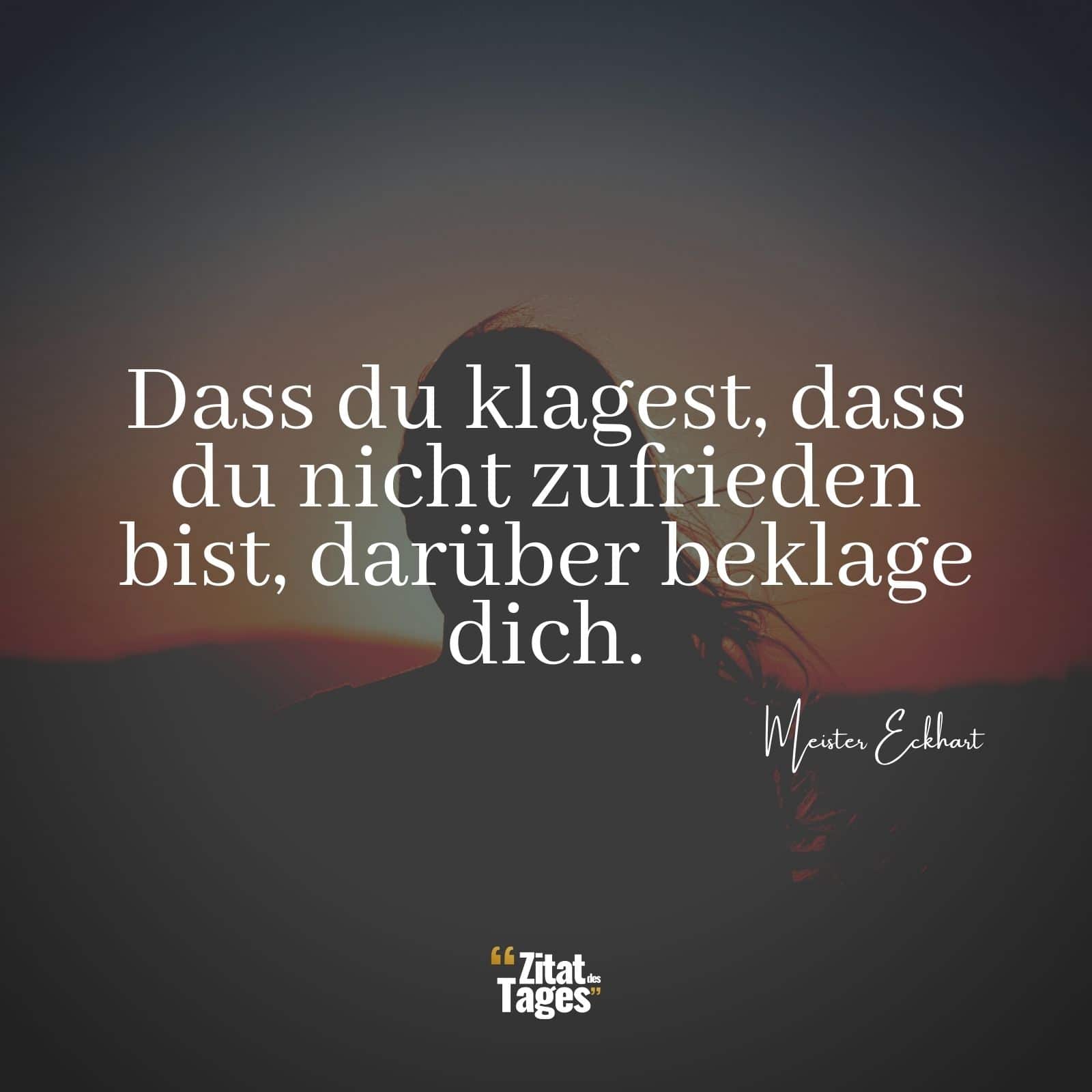 Dass du klagest, dass du nicht zufrieden bist, darüber beklage dich. - Meister Eckhart