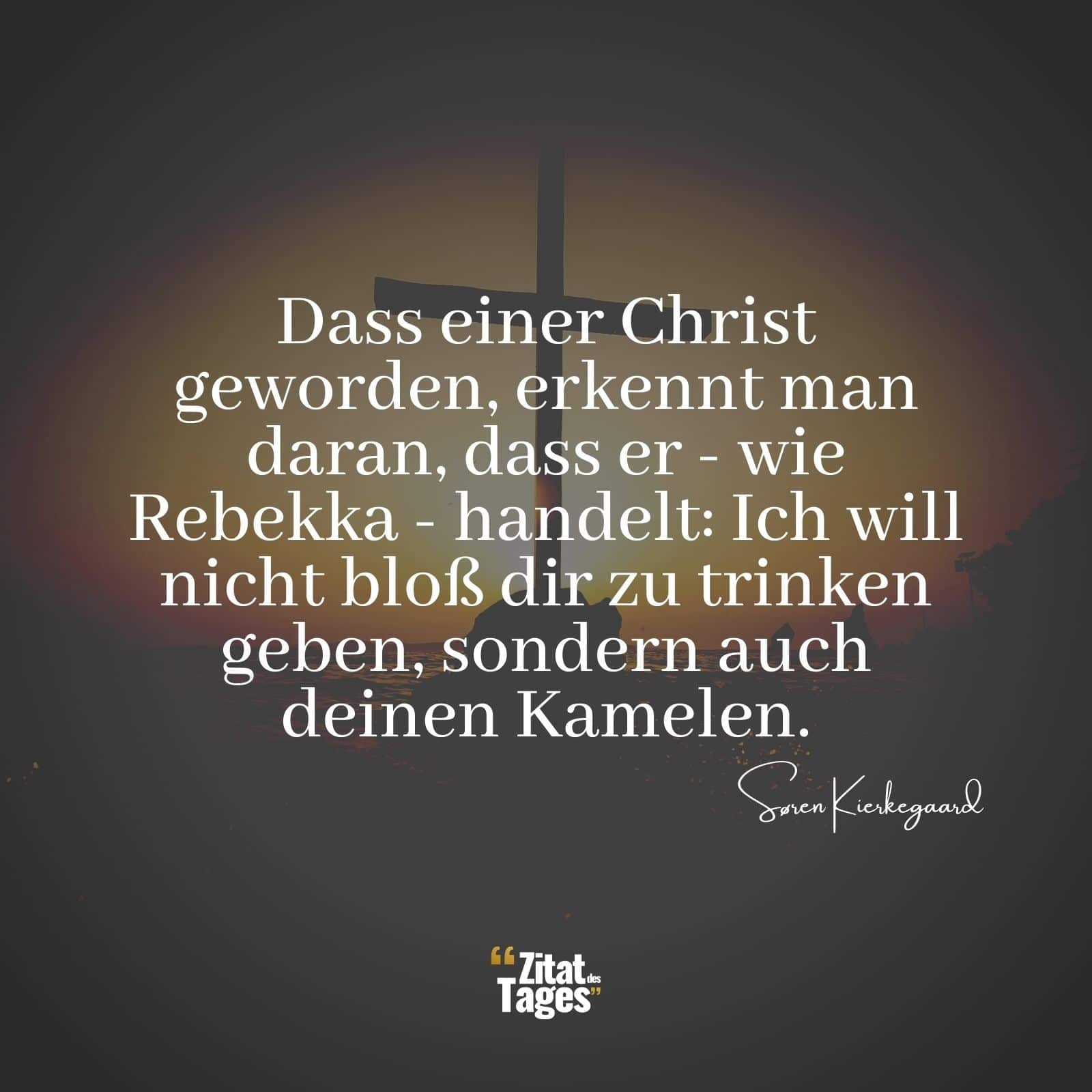 Dass einer Christ geworden, erkennt man daran, dass er - wie Rebekka - handelt: Ich will nicht bloß dir zu trinken geben, sondern auch deinen Kamelen. - Søren Kierkegaard