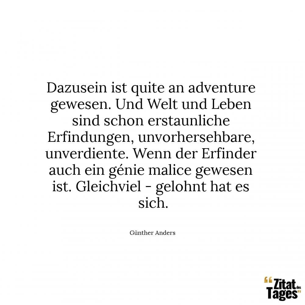 Dazusein ist quite an adventure gewesen. Und Welt und Leben sind schon erstaunliche Erfindungen, unvorhersehbare, unverdiente. Wenn der Erfinder auch ein génie malice gewesen ist. Gleichviel - gelohnt hat es sich. - Günther Anders