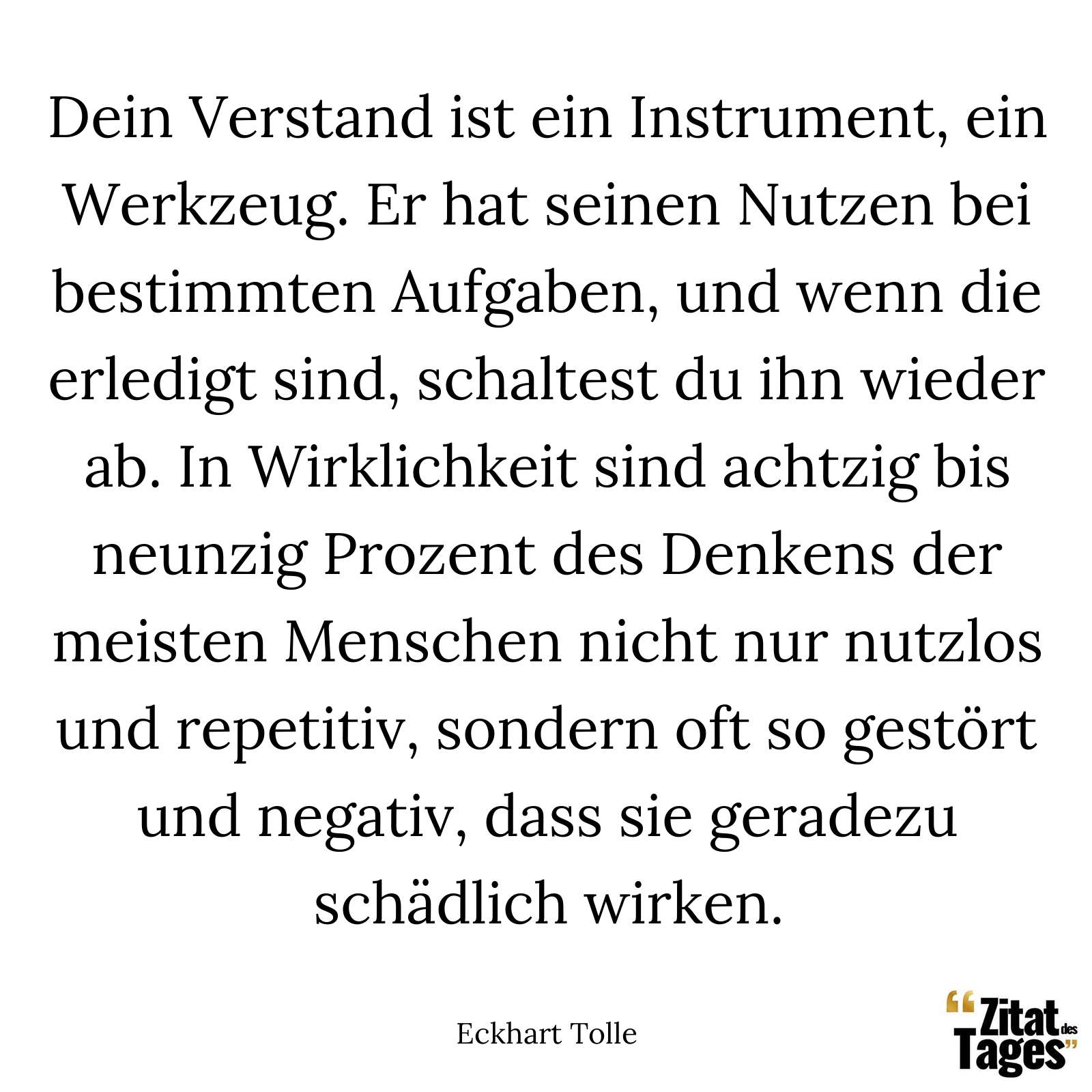 Dein Verstand ist ein Instrument, ein Werkzeug. Er hat seinen Nutzen bei bestimmten Aufgaben, und wenn die erledigt sind, schaltest du ihn wieder ab. In Wirklichkeit sind achtzig bis neunzig Prozent des Denkens der meisten Menschen nicht nur nutzlos und repetitiv, sondern oft so gestört und negativ, dass sie geradezu schädlich wirken. - Eckhart Tolle