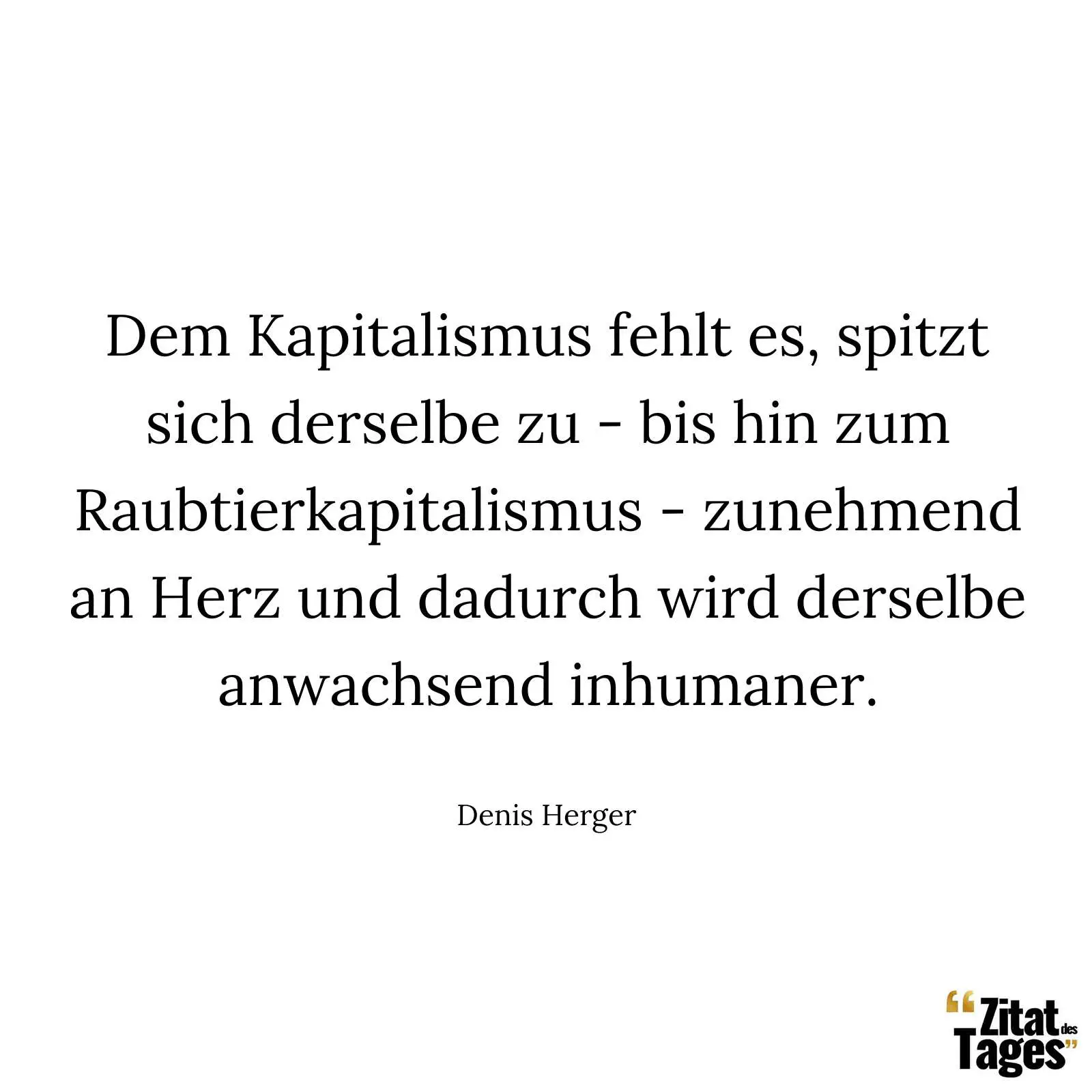 Dem Kapitalismus fehlt es, spitzt sich derselbe zu - bis hin zum Raubtierkapitalismus - zunehmend an Herz und dadurch wird derselbe anwachsend inhumaner. - Denis Herger