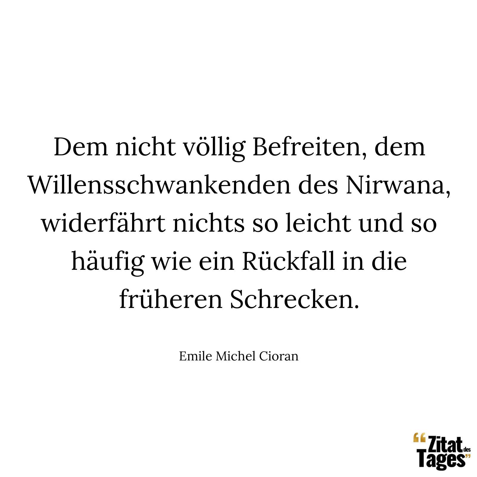 Dem nicht völlig Befreiten, dem Willensschwankenden des Nirwana, widerfährt nichts so leicht und so häufig wie ein Rückfall in die früheren Schrecken. - Emile Michel Cioran